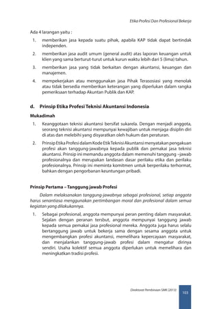 103
Direktorat Pembinaan SMK (2013)
Etika Profesi Dan Profesional Bekerja
Ada 4 larangan yaitu :
1.	 memberikan jasa kepada suatu pihak, apabila KAP tidak dapat bertindak
independen.
2.	 memberikan jasa audit umum (general audit) atas laporan keuangan untuk
klien yang sama berturut-turut untuk kurun waktu lebih dari 5 (lima) tahun.
3.	 memberikan jasa yang tidak berkaitan dengan akuntansi, keuangan dan
manajemen.
4.	 mempekerjakan atau menggunakan jasa Pihak Terasosiasi yang menolak
atau tidak bersedia memberikan keterangan yang diperlukan dalam rangka
pemeriksaan terhadap Akuntan Publik dan KAP.
d.	 Prinsip Etika Profesi Teknisi Akuntansi Indonesia
Mukadimah
1.	 Keanggotaan teknisi akuntansi bersifat sukarela. Dengan menjadi anggota,
seorang teknisi akuntansi mempunyai kewajiban untuk menjaga disiplin diri
di atas dan melebihi yang disyaratkan oleh hukum dan peraturan.
2.	 PrinsipEtikaProfesidalamKodeEtikTeknisiAkuntansimenyatakanpengakuan
profesi akan tanggung-jawabnya kepada publik dan pemakai jasa teknisi
akuntansi. Prinsip ini memandu anggota dalam memenuhi tanggung –jawab
profesionalnya dan merupakan landasan dasar perilaku etika dan perilaku
profesionalnya. Prinsip ini meminta komitmen untuk berperilaku terhormat,
bahkan dengan pengorbanan keuntungan pribadi.
Prinsip Pertama – Tanggung jawab Profesi
Dalam melaksanakan tanggung-jawabnya sebagai profesional, setiap anggota
harus senantiasa menggunakan pertimbangan moral dan profesional dalam semua
kegiatan yang dilakukannya.
1.	 Sebagai profesional, anggota mempunyai peran penting dalam masyarakat.
Sejalan dengan peranan tersbut, anggota mempunyai tanggung jawab
kepada semua pemakai jasa profesional mereka. Anggota juga harus selalu
bertanggung jawab untuk bekerja sama dengan sesama anggota untuk
mengembangkan profesi akuntansi, memelihara kepercayaan masyarakat,
dan menjalankan tanggung-jawab profesi dalam mengatur dirinya
sendiri. Usaha kolektif semua anggota diperlukan untuk memelihara dan
meningkatkan tradisi profesi.
 