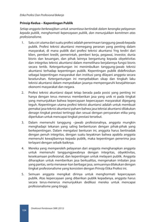 Direktorat Pembinaan SMK (2013)
Etika Profesi Dan Profesional Bekerja
104
Prinsip Kedua – Kepentingan Publik
Setiap anggota berkewajiban untuk senantiasa bertindak dalam kerangka pelayanan
kepada publik, menghormati kepercayaan publik, dan menunjukkan komitmen atas
profesionalisme.
1.	 Satu ciri utama dari suatu profesi adalah penerimaan tanggung-jawab kepada
publik. Profesi teknisi akuntansi memegang peranan yang penting dalam
masyarakat, di mana publik dari profesi teknisi akuntansi Yng terdiri dari
klien, pemberi kredit, pemerintah, pemberi kerja, pegawai, investor, dunia
bisnis dan keuangan, dan pihak lainnya bergantung kepada obyektivitas
dan integritas teknisi akuntansi dalam memelihara berjalannya fungsi bisnis
secara tertib. Ketergantungan ini menimbulkan tanggung-jawab teknisi
akuntansi terhadap kepentingan publik. Kepentingan publik didefinisikan
sebagai kepentingan masyarakat dan institusi yang dilayani anggota secara
keseluruhan. Ketergantungan ini menyebabkan sikap dan tingkah laku
teknisi akuntansi dalam menyediakan jasanya mempengaruhi kesejahteraan
ekonomi masyarakat dan negara.
2.	 Profesi teknisi akuntansi dapat tetap berada pada posisi yang penting ini
hanya dengan terus menerus memberikan jasa yang unik ni pada tingkat
yang menunjukkan bahwa kepercayaan kepercayaan masyarakat dipegang
teguh. Kepentingan utama profesi teknisi akuntansi adalah untuk membuat
pemakai jasa teknisi akuntansi paham bahwa jasa tekniai akuntansi dilakukan
denagn tingkat prestasi tertinggi dan sesuai dengan persyaratan etika yang
diperlukan untuk mencapai tingkat prestasi tersebut.
3.	 Dalam memenuhi tanggung –jawab profesionalnya, anggota mungkin
menghadapi tekanan yang saling berbenturan dengan pihak-pihak yang
berkepentingan. Dalam mengatasi benturan ini, anggota harus bertinadak
dengan penuh integritas, dengan suatu keyakinan bahwa apabila anggota
memenuhi kewajibannya kepada publik, maka kepentingan penerima jasa
terlayani dengan sebaik-baiknya.
4.	 Mereka yang memperoleh pelayanan dari anggota mengharapkan anggota
untuk memenuhi tanggungjawabnya dengan integritas, obyektivitas,
keseksamaan profesional, dan kepentingan untuk melayani publik. Anggota
diharapkan untuk memberikan jasa berkualitas, mengenakan imbalan jasa
yang pantas, serta menawar-kan berbagai jasa, semuannya dilakukan dengan
tingkat profesionalisme yang konsisten dengan Prinsip Etika Profesi ini.
5.	 Semuan anggota mengikat dirinya untuk menghormati kepercayaan
publik. Atas kepercayaan yang diberikan publik kepadanya, anggota harus
secara terus-menerus menunjukkan dedikasi mereka untuk mencapai
profesionalisme yang tinggi.
 