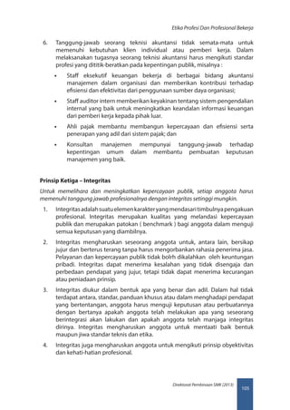 105
Direktorat Pembinaan SMK (2013)
Etika Profesi Dan Profesional Bekerja
6.	 Tanggung-jawab seorang teknisi akuntansi tidak semata-mata untuk
memenuhi kebutuhan klien individual atau pemberi kerja. Dalam
melaksanakan tugasnya seorang teknisi akuntansi harus mengikuti standar
profesi yang dititik-beratkan pada kepentingan publik, misalnya :
•• Staff eksekutif keuangan bekerja di berbagai bidang akuntansi
manajemen dalam organisasi dan memberikan kontribusi terhadap
efisiensi dan efektivitas dari penggunaan sumber daya organisasi;
•• Staff auditor intern memberikan keyakinan tentang sistem pengendalian
internal yang baik untuk meningkatkan keandalan informasi keuangan
dari pemberi kerja kepada pihak luar.
•• Ahli pajak membantu membangun kepercayaan dan efisiensi serta
penerapan yang adil dari sistem pajak; dan
•• Konsultan manajemen mempunyai tanggung-jawab terhadap
kepentingan umum dalam membantu pembuatan keputusan
manajemen yang baik.
Prinsip Ketiga – Integritas
Untuk memelihara dan meningkatkan kepercayaan publik, setiap anggota harus
memenuhi tanggung jawab profesionalnya dengan integritas setinggi mungkin.
1.	 Integritasadalahsuatuelemenkarakteryangmendasaritimbulnyapengakuan
profesional. Integritas merupakan kualitas yang melandasi kepercayaan
publik dan merupakan patokan ( benchmark ) bagi anggota dalam menguji
semua keputusan yang diambilnya.
2.	 Integritas mengharuskan seseorang anggota untuk, antara lain, bersikap
jujur dan berterus terang tanpa harus mengorbankan rahasia penerima jasa.
Pelayanan dan kepercayaan publik tidak bolrh dikalahkan  oleh keuntungan
pribadi. Integritas dapat menerima kesalahan yang tidak disengaja dan
perbedaan pendapat yang jujur, tetapi tidak dapat menerima kecurangan
atau peniadaan prinsip.
3.	 Integritas diukur dalam bentuk apa yang benar dan adil. Dalam hal tidak
terdapat antara, standar, panduan khusus atau dalam menghadapi pendapat
yang bertentangan, anggota harus menguji keputusan atau perbuatannya
dengan bertanya apakah anggota telah melakukan apa yang seseorang
berintegrasi akan lakukan dan apakah anggota telah manjaga integritas
dirinya. Integritas mengharuskan anggota untuk mentaati baik bentuk
maupun jiwa standar teknis dan etika.
4.	 Integritas juga mengharuskan anggota untuk mengikuti prinsip obyektivitas
dan kehati-hatian profesional.
 