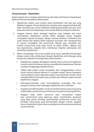 Direktorat Pembinaan SMK (2013)
Etika Profesi Dan Profesional Bekerja
106
Prinsip Keempat – Obyektifitas
Setiap anggota harus menjaga obyektivitasnya dan bebas dari benturan kepentingan 
dalam pemenuhan kewajiban profesionalnya.
1.	 Obyektivitas adalah suatu kualitas yang memberikan nilai atas jasa yang
diberikan anggota. Prinsip obyektivitas mengharuskan anggota bersikap adil,
tidak memihak, jujur secara intelektual, tidak berperasangka atau bias, serta
bebas dari benturan kepentingan atau berada dibaeah pengaruh pihak lain.
2.	 Anggota bekerja dalam berbagai kapasitas yang berbeda dan harus
menunjukkan obyektivitas mereka adlam berbagai situasi. Anggota
menyiapkan laporan keuangan sebagai seorang bawahan, melakukan jasa
audit internal dan bekerja dalam kapasitas keuangan dan manajemennya
di industri, pendidikan dan pemerintah. Mereka juga memdidik dan
melatih orang-orang yang ingin masuk ke dalam profesi. Apapun jasa
atau kapasitasnya, anggota harus melindungi integritas pekerjaanya dan
memelihara obyektivitas.
3.	 Dalam menghadapi situasi dan praktik yang secara sepesifik berhubungan
dengan aturan etika sehubungan dengan obyektivitas, pertimbangan yang
cukup harus diberikan terhadap faktor-faktor berikut :
•• Adakalannya anggota dihadapkan kepada situasi yang memungkinkan
mereka menerima tekanan-tekanan yang diberikan kepadannya.Tekanan
ini dapat mengganggu obyektivitasnya.
•• Adalah tidak praktis untuk menyatakan dan menggambarkan semua
situasi dimana tekanan-tekanan ini mungkin terjadi. Ukuran kewajaran
( reasonablaness ) harus digunakan dalam mencantumkan standar untuk
mengidentifikasi hubungan yang mungkin atau kelihatan dapat merusak
obyektivitas anggota.
•• Hubungan-hubungan yang memungkinkan prasangka, bias atau
pengaruh lainnya untuk melanggar obyektivitas harus dihindari.
•• Anggotamemilikikewajibanuntukmemestikanbahwaorang-orangyang
terlibat dalam pemberian jasa profesional mematuhi prinsip obyektivitas.
•• Anggota tidak boleh menerima atau menawarkan hadiah
atau  entertainment  yang dipercaya dapat menimbulkan pengaruh
yang tidak pantas terhadap pertimbangan profesional mereka atau
terhadap orang-orang yang berhubungan dengan mereka. Anggota
harus menghindari situasi-situasi yang dapat membuat posisi profesional
mereka ternoda.
 