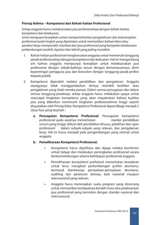 107
Direktorat Pembinaan SMK (2013)
Etika Profesi Dan Profesional Bekerja
Prinsip Kelima – Kompetensi dan Kehati-hatian Profesional
Setiap anggota harus melaksanakan jasa profesionalnya dengan kehati-hatian,
kompetensi dan ketekunan,
serta mempuyai kewajiban untuk mempertahankan pengetahuan dan keterampilan
profesional pada tingkat yang diperlukan untuk memastikan bahwa klien atau
pemberi kerja memperoleh manfaat dari jasa profesional yang kompeten berdasaran
perkembangan praktik, legislasi dan teknik yang paling mutakhir.
1.	 Kehati-hatianprofesionalmengharuskananggotauntukmemenuhitanggung
jawab profesionalnya dengan kompetensi dan kekuatan. Hal ini mengandung
arti bahwa anggota mempunyai kewajiban untuk melaksanakan jasa
profesional dengan sebaik-baiknya sesuai dengan kemampuannya, demi
kepentingan pengguna jasa dan konsisten dengan tanggung-jawab profesi
kepada publik.
2.	 Kompetensi diperoleh melalui pendidikan dan pengalanan. Anggota
seyogyanya tidak menggambarkan dirinya memikili keahlian atau
pengalaman yang tidak mereka punyai. Dalam semua penugasan dan dalam
semua tanggung-jawabnya, setiap anggota harus melakukan upaya untuk
mencapai tingkatan kompetensi yang akan meyakinkan bahwa kualitas
jasa yang diberikan memenuhi tingkatan profesionalisme tinggi seperti
disyaratkan oleh Prinsip Etika. Kompetensi Profesional dapat dibagi menjadi 2
(dua) fase yang terpisah :
a.	 Pencapaian Kompetensi Profesional. Pencapaian kompetensi
profesional pada awalnya memerlukan             standar pendidikan
umum yang tinggi, diikuti oleh pendidikan khusus, pelatihan dan ujian
profesioanl     dalam subyek-subyek yang relevan, dan pengalaman
kerja. Hal ini harus menjadi pola pengembangan yang normal untuk
anggota.
b.	 Pemeliharaan Kompetensi Profesional.
•• Kompetensi harus dipelihara dan dijaga melalui komitmen
untuk belajar dan melakukan peningkatan profesional secara
berkesinambungan selama kehidupan profesional anggota.
•• Pemeliharaan kompetensi profsional memerlukan kesadaran
untuk terus mengikuti perkembengan profesi akuntansi,
termasuk diantaranya pernyataan-pernyataan akuntansi,
auditing dan peraturan lainnya, baik nasional maupun
internasional yang relevan.
•• Anggota harus menerapkan suatu program yang dirancang
untuk memastikan terdapatnya kendali mutu atas pelaksanaan
jasa profesional yang konsisten dengan standar nasional dan
internasional.
 