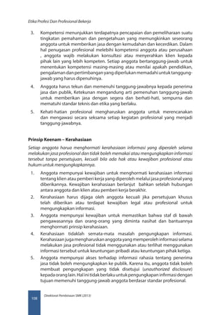 Direktorat Pembinaan SMK (2013)
Etika Profesi Dan Profesional Bekerja
108
3.	 Kompetensi menunjukkan terdapatnya pencapaian dan pemeliharaan suatu
tingkatan pemahaman dan pengetahuan yang memungkinkan seseorang
anggota untuk memberikan jasa dengan kemudahan dan kecerdikan. Dalam
hal penugasan profesional melebihi kompetensi anggota atau perusahaan
, anggota wajib melakukan konsultasi atau menyerahkan klien kepada
pihak lain yang lebih kompeten. Setiap anggota bertanggung-jawab untuk
menentukan kompetensi masing-masing atau menilai apakah pendidikan,
pengalaman dan pertimbangan yang diperlukan memadahi untuk tanggung-
jawab yang harus dipenuhinya.
4.	 Anggota harus tekun dan memenuhi tanggung-jawabnya kepada penerima
jasa dan publik, Ketekunan mengandung arti pemenuhan tanggung-jawab
untuk memberikan jasa dengan segera dan berhati-hati, sempurna dan
mematuhi standar teknis dan etika yang berlaku.
5.	 Kehati-hatian profesional mengharuskan anggota untuk merencanakan
dan mengawasi secara seksama setiap kegiatan profesional yang menjadi
tanggung-jawabnya.
Prinsip Keenam – Kerahasiaan
Setiap anggota harua menghormati kerahasiaan informasi yang diperoleh selama
melakukan jasa profesional dan tidak boleh memakai atau mengungkapkan informasi
tersebut tanpa persetujuan, kecuali bila ada hak atau kewajiban profesional atau
hukum untuk mengungkapkannya.
1.	 Anggota mempunyai kewajiban untuk menghormati kerahasiaan informasi
tentang klien atau pemberi kerja yang diperoleh melalui jasa profesional yang
diberikannya. Kewajiban kerahasiaan berlanjut  bahkan setelah hubungan
antara anggota dan klien atau pemberi kerja berakhir.
2.	 Kerahasiaan harus dijaga oleh anggota kecuali jika persetujuan khusus
telah diberikan atau terdapat kewajiban legal atau profesional untuk
mengungkapkan informasi.
3.	 Anggota mempunyai kewajiban untuk memastikan bahwa staf di bawah
pengawasannya dan orang-orang yang diminta nasihat dan bantuannya
menghormati prinsip kerahasiaan.
4.	 Kerahasiaan tidaklah semata-mata masalah pengungkapan informasi.
Kerahasiaanjugamengharuskananggotayangmemperolehinformasiselama
melakukan jasa profesional tidak menggunakan atau terlihat menggunakan
informasi tersebut untuk keuntungan pribadi atau keuntungan pihak ketiga.
5.	 Anggota mempunyai akses terhadap informasi rahasia tentang penerima
jasa tidak boleh mengungkapkan ke publik. Karena itu, anggota tidak boleh
membuat pengungkapan yang tidak disetujui (unauthorized disclosure)
kepadaoranglain.Halinitidakberlakuuntukpengungkapaninfirmasidengan
tujuan memenuhi tanggung-jawab anggota berdasar standar profesional.
 