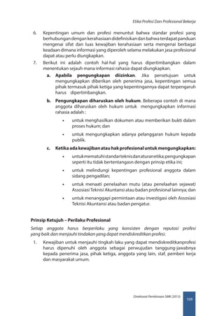 109
Direktorat Pembinaan SMK (2013)
Etika Profesi Dan Profesional Bekerja
6.	 Kepentingan umum dan profesi menuntut bahwa standar profesi yang
berhubungandengankerahasiaandidefinisikandanbahwaterdapatpanduan
mengenai sifat dan luas kewajiban kerahasiaan serta mengenai berbagai
keadaan dimana informasi yang diperoleh selama melakukan jasa profesional
dapat atau perlu diungkapkan.
7.	 Berikut ini adalah contoh hal-hal yang harus dipertimbangkan dalam
menentukan sejauh mana informasi rahasia dapat diungkapkan.
a.	 Apabila pengungkapan diizinkan. Jika persetujuan untuk
mengungkapkan diberikan oleh penerima jasa, kepentingan semua
pihak termasuk pihak ketiga yang kepentingannya dapat terpengaruh
harus    dipertimbangkan.
b.	 Pengungkapan diharuskan oleh hukum. Beberapa contoh di mana
anggota diharuskan oleh hukum untuk   mengungkapkan informasi
rahasia adalah :
•• untuk menghasilkan dokumen atau memberikan bukti dalam
proses hukum; dan
•• untuk mengungkapkan adanya pelanggaran hukum kepada
publik.
c.	 Ketikaadakewajibanatauhakprofesionaluntukmengungkapkan:
•• untukmematuhistandarteknisdanaturanetika;pengungkapan
seperti itu tidak bertentangasn dengan prinsip etika ini;
•• untuk melindungi kepentingan profesional anggota dalam
sidang pengadilan;
•• untuk menaati penelaahan mutu (atau penelaahan sejawat)
AssosiasiTeknisi Akuntansi atau badan profesional lainnya; dan
•• untuk menanggapi permintaan atau investigasi oleh Assosiasi
Teknisi Akuntansi atau badan pengatur.
Prinsip Ketujuh – Perilaku Profesional
Setiap anggota harus berperilaku yang konsisten dengan reputasi profesi 
yang baik dan menjauhi tindakan yang dapat mendiskreditkan profesi.
1.	 Kewajiban untuk menjauhi tingkah laku yang dapat mendiskreditkanprofesi
harus dipenuhi oleh anggota sebagai perwujudan tanggung-jawabnya
kepada penerima jasa, pihak ketiga, anggota yang lain, staf, pemberi kerja
dan masyarakat umum.
 