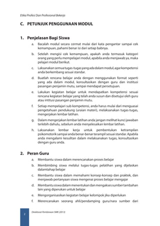 Direktorat Pembinaan SMK (2013)
Etika Profesi Dan Profesional Bekerja
2
C.	 PETUNJUK PENGGUNAAN MODUL
1.	 Penjelasan Bagi Siswa
a.	 Bacalah modul secara cermat mulai dari kata pengantar sampai cek
kemampuan, pahami benar isi dari setiap babnya.
b.	 Setelah mengisi cek kemampuan, apakah anda termasuk kategori
orang yang perlu mempelajari modul, apabila anda menjawab ya, maka
pelajari modul berikut.
c.	 Laksanakansemuatugas-tugasyangadadalammodul,agarkompetensi
anda berkembang sesuai standar.
d.	 Buatlah rencana belajar anda dengan menggunakan format seperti
yang ada dalam modul, konsultasikan dengan guru dan institusi
pasangan penjamin mutu, sampai mendapat persetujuan.
e.	 Lakukan kegiatan belajar untuk mendapatkan kompetensi sesuai
rencana kegiatan belajar yang telah anda susun dan disetujui oleh guru
atau intitusi pasangan penjamin mutu.
f.	 Setiap mempelajari sub kompetensi, anda harus mulai dari menguasai
pengetahuan pendukung (uraian materi), melaksanakan tugas-tugas,
mengerjakan lembar latihan.
g.	 Dalam mengerjakan lembar latihan anda jangan melihat kunci jawaban
terlebih dahulu, sebelum anda menyelesaikan lembar latihan.
h.	 Laksanakan lembar kerja untuk pembentukan ketrampilan
psikomotorik sampai anda benar-benar terampil sesuai standar. Apabila
anda mengalami kesulitan dalam melaksanakan tugas, konsultasikan
dengan guru anda.
2.	 Peran Guru
a.	 Membantu siswa dalam merencanakan proses belajar
b.	 Membimbing siswa melalui tugas-tugas pelatihan yang dijelaskan
dalamtahap belajar
c.	 Membantu siswa dalam memahami konsep-konsep dan praktek, dan
menjawab pertanyaan siswa mengenai proses belajar mengajar
d.	 Membantusiswadalammenentukandanmengaksessumbertambahan
lain yang diperukan untuk belajar
e.	 Mengorganisasikan kegiatan belajar kelompok jika diperlukan
f.	 Merencanakan seorang ahli/pendamping guru/nara sumber dari
 