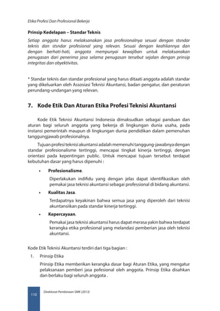 Direktorat Pembinaan SMK (2013)
Etika Profesi Dan Profesional Bekerja
110
Prinsip Kedelapan – Standar Teknis
Setiap anggota harus melaksanakan jasa profesionalnya sesuai dengan stsndar
teknis dan stsndar profesional yang relevan. Sesuai dengan keahliannya dan
dengan berhati-hati, anggota mempunyai kewajiban untuk melaksanakan
penugasan dari penerima jasa selama penugasan tersebut sejalan dengan prinsip 
integritas dan obyektivitas.
* Standar teknis dan standar profesional yang harus ditaati anggota adalah standar
yang dikeluarkan oleh Assosiasi Teknisi Akuntansi, badan pengatur, dan peraturan
perundang-undangan yang relevan.
7.	 Kode Etik Dan Aturan Etika Profesi Teknisi Akuntansi
Kode Etik Teknisi Akuntansi Indonesia dimaksudkan sebagai panduan dan
aturan bagi seluruh anggota yang bekerja di lingkungan dunia usaha, pada
instansi pemerintah maupun di lingkungan dunia pendidikan dalam pemenuhan
tanggungjawab profesionalnya.
Tujuanprofesiteknisiakuntansiadalahmemenuhitanggung-jawabnyadengan
standar profesionalisme tertinggi, mencapai tingkat kinerja tertinggi, dengan
orientasi pada kepentingan public. Untuk mencapai tujuan tersebut terdapat
kebutuhan dasar yang harus dipenuhi :
•• Profesionalisme.
Diperlakukan indifidu yang dengan jelas dapat identifikasikan oleh
pemakai jasa teknisi akuntansi sebagai professional di bidang akuntansi.
•• Kualitas Jasa.
Terdapatnya keyakinan bahwa semua jasa yang diperoleh dari teknisi
akuntansiikan pada standar kinerja tertinggi.
•• Kepercayaan.
Pemakai jasa teknisi akuntansi harus dapat merasa yakin bahwa terdapat
kerangka etika profesional yang melandasi pemberian jasa oleh teknisi
akuntansi.
Kode Etik Teknisi Akuntansi terdiri dari tiga bagian :
1.	 Prinsip Etika
Prinsip Etika memberikan kerangka dasar bagi Aturan Etika, yang mengatur
pelaksanaan pemberi jasa pofesional oleh anggota. Prinsip Etika disahkan
dan berlaku bagi seluruh anggota .
 