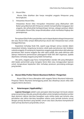111
Direktorat Pembinaan SMK (2013)
Etika Profesi Dan Profesional Bekerja
2.	 Aturan Etika
  Aturan Etika disahkan dan hanya mengikat anggota Himpunan yang
bersangkutan.
3.	 Interpretasi Aturan Etika.
Interpretasi Aturan Etika merupakan interpretasi yang dikeluarkan oleh
Badan yang dibentuk oleh Himpunan setelah memperhatikan tanggapan dari
anggota, dan pihak-pihak berkepentingan lainnya, sebagai panduan dalam
menerapkan Aturan Etiks, tanpa dimaksudkan untuk membatasi lingkup dan
penerapannya.
PernyataanEtikaProfesiyangberlakusaatinidapatdipakaisebagaiInterprestasi
dan atau Aturan Etika sampai dikeluarkannya aturan dan interprestasi baru untuk
menggantikannya.
Kepatuhan terhadap Kode Etik, seperti juga dengan semua standar dalam
masyarakat terbuka, tergantung terutama sekali pada pemahaman dan tindakan
sukarela anggota. Di samping itu, kepatuhan anggota juga ditentukan oleh adannya
pemaksaan oleh sesama anggota dan oleh opini publik, dan pada akhirnya oleh
adanya mekanisme pemerosesan pelanggaran Kode Etik oleh organisasi, apabila
diperlukan, terhadap anggota yang tidak mentaatinya.
Jika perlu, anggota juga harus memperhatikan standar etik yang ditetapkan
oleh badan pemerintah yang mengatur bisnis klien atau menggunakan laporan
untuk mengevaluasi kepatuhan klien terhadap peraturan perundang-undangan
yang berlaku.
a.	 Aturan Etika Profesi Teknisi Akuntansi Definisi / Pengertian
Aturan Etika ini harus diterapkan oleh anggota Teknisi Akuntansi Indonesia.
Pimpinan Teknisi Akuntansi bertanggung jawab atas ditaatinya aturan etika oleh
anggota teknisi akuntansi.
b.	 Keterterapan ( Applicability )
Laporan Keuangan adalah suatu penyajian data keuangan termasuk catatan
yangmenyertainya,bilaada,yangdimaksudkanuntukmengkomunikasikansumber
daya ekonomi (aktiva) dan/atau kewajiban suatu entitas pada saat tertentu atau
perubahan atas aktiva dan/atau kewajiban selama suatu periode tertentu sesuai
dengan prinsip akuntansi yang berlaku umum atau basis akuntansi komprehensif
selain prinsip akuntansi yang berlaku umum.
 