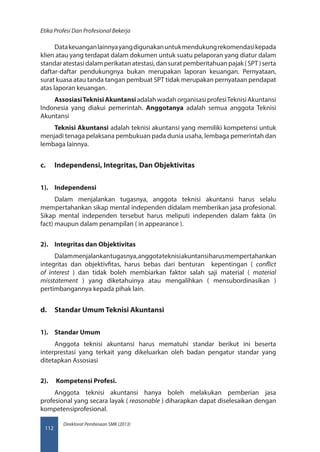 Direktorat Pembinaan SMK (2013)
Etika Profesi Dan Profesional Bekerja
112
Datakeuanganlainnyayangdigunakanuntukmendukungrekomendasikepada
klien atau yang terdapat dalam dokumen untuk suatu pelaporan yang diatur dalam
standaratestasidalamperikatanatestasi,dansuratpemberitahuanpajak(SPT)serta
daftar-daftar pendukungnya bukan merupakan laporan keuangan. Pernyataan,
surat kuasa atau tanda tangan pembuat SPT tidak merupakan pernyataan pendapat
atas laporan keuangan.
AssosiasiTeknisiAkuntansi adalahwadahorganisasiprofesiTeknisiAkuntansi
Indonesia yang diakui pemerintah. Anggotanya  adalah semua anggota Teknisi
Akuntansi
Teknisi Akuntansi adalah teknisi akuntansi yang memiliki kompetensi untuk
menjadi tenaga pelaksana pembukuan pada dunia usaha, lembaga pemerintah dan
lembaga lainnya.
c.	 Independensi, Integritas, Dan Objektivitas
1).	 Independensi
Dalam menjalankan tugasnya, anggota teknisi akuntansi harus selalu
mempertahankan sikap mental independen didalam memberikan jasa profesional.
Sikap mental independen tersebut harus meliputi independen dalam fakta (in
fact) maupun dalam penampilan ( in appearance ).
2).	 Integritas dan Objektivitas
Dalammenjalankantugasnya,anggotateknisiakuntansiharusmempertahankan
integritas dan objektivfitas, harus bebas dari benturan  kepentingan (  conflict
of interest  ) dan tidak boleh membiarkan faktor salah saji material (  material
misstatement  ) yang diketahuinya atau mengalihkan ( mensubordinasikan )
pertimbangannya kepada pihak lain.
d.	 Standar Umum Teknisi Akuntansi
1).	 Standar Umum
Anggota teknisi akuntansi harus mematuhi standar berikut ini beserta
interprestasi yang terkait yang dikeluarkan oleh badan pengatur standar yang
ditetapkan Assosiasi
2).	  Kompetensi Profesi.
Anggota teknisi akuntansi hanya boleh melakukan pemberian jasa
profesional yang secara layak ( reasonable ) diharapkan dapat diselesaikan dengan
kompetensiprofesional.
 