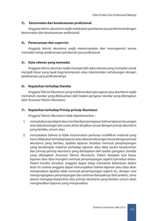 113
Direktorat Pembinaan SMK (2013)
Etika Profesi Dan Profesional Bekerja
3).	  Kecermatan dan keseksamaan profesional.
Anggotateknisiakuntansiwajibmelakukanpemberianjasaprofesionaldengan
kecermatan dan keseksamaan profesional.
4).	 Perencanaan dan supervisi.
Anggota teknisi akuntansi wajib merencanakan dan mensupervisi secara
memadai setiap pelaksanaan pemberian jasa profesional.
5).	 Data relevan yang memadai.
Anggota teknisi akuntasi wajib memperoleh data relevan yang memadai untuk
menjadi dasar yang layak bagi kesimpulan atau rekomendasi sehubungan dengan
pelaksanaan jasa profesionalnya.
6).	 Kepatuhan terhadap Standar
AnggotaTeknisi Akuntansi yang melaksanakan penugasan jasa akuntansi wajib
mematuhi standar yang dikeluarkan oleh badan pengatur standar yang ditetapkan
oleh Assosiasi Teknisi Akuntansi.
7).	 Kepatuhan terhadap Prinsip-prinsip Akuntansi
Anggota Teknisi Akuntansi tidak diperkenankan :
1.	 menyatakanpendapatataumemberikanpenegasanbahwalaporankeuangan
atau data keuangan lain suatu etitas disajikan sesuai dengan prinsip akuntansi
yang berlaku umum atau
2.	 menyatakan bahwa ia tidak menemukan perlunya modifikasi material yang
harusdilakukanterhadaplaporanataudatatersebutagarsesuaidenganprinsip
akuntansi yang berlaku, apabila laporan tersebut memuat penyimpangan
yang berdampak material yerhadap laporan atau data secara keseluruhan 
dari prinsip-prinsip akuntansi yang ditetapkan oleh badan pengatur standar
yang ditetapkan Assosiasi Teknisi Akuntansi. Dalam keadaan luar biasa,
laporan atau data mungkin memuat penyimpangan seperti tyersebut diatas.
Dalam kondisi tersebut, anggota dapat tetap mematuhi ketentuan dalam
butir ini selama anggota dapat menunjukkan bahwa laporan atau data akan
menyesatkan apabila tidak memuat penyimpangan seperti itu, dengan cara
mengungkapkan penyimpangan dan estimasi dampaknya (bila praktis), serta
alasan mengapa kepatuhan atas prinsip akuntansi yang berlaku umum akan
menghasilkan laporan yang menyesatkan.
 