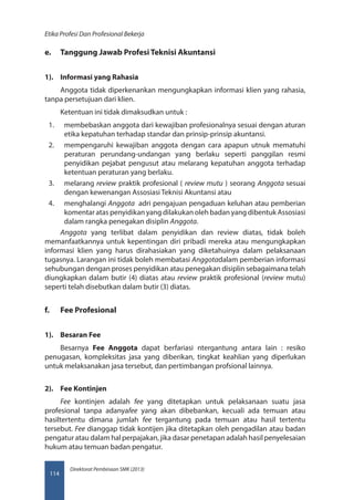 Direktorat Pembinaan SMK (2013)
Etika Profesi Dan Profesional Bekerja
114
e.	 Tanggung Jawab Profesi Teknisi Akuntansi
1).	 Informasi yang Rahasia
Anggota tidak diperkenankan mengungkapkan informasi klien yang rahasia,
tanpa persetujuan dari klien.
Ketentuan ini tidak dimaksudkan untuk :
1.	 membebaskan anggota dari kewajiban profesionalnya sesuai dengan aturan
etika kepatuhan terhadap standar dan prinsip-prinsip akuntansi.
2.	 mempengaruhi kewajiban anggota dengan cara apapun utnuk mematuhi
peraturan perundang-undangan yang berlaku seperti panggilan resmi
penyidikan pejabat pengusut atau melarang kepatuhan anggota terhadap
ketentuan peraturan yang berlaku.
3.	 melarang review praktik profesional ( review mutu ) seorang Anggota sesuai
dengan kewenangan Assosiasi Teknisi Akuntansi atau
4.	 menghalangi Anggota  adri pengajuan pengaduan keluhan atau pemberian
komentar atas penyidikan yang dilakukan oleh badan yang dibentuk Assosiasi
dalam rangka penegakan disiplin Anggota.
Anggota  yang terlibat dalam penyidikan dan review diatas, tidak boleh
memanfaatkannya untuk kepentingan diri pribadi mereka atau mengungkapkan
informasi klien yang harus dirahasiakan yang diketahuinya dalam pelaksanaan
tugasnya. Larangan ini tidak boleh membatasi Anggotadalam pemberian informasi
sehubungan dengan proses penyidikan atau penegakan disiplin sebagaimana telah
diungkapkan dalam butir (4) diatas atau review praktik profesional (review mutu)
seperti telah disebutkan dalam butir (3) diatas.
f.	 Fee Profesional
1).	 Besaran Fee
Besarnya  Fee Anggota  dapat berfariasi ntergantung antara lain : resiko
penugasan, kompleksitas jasa yang diberikan, tingkat keahlian yang diperlukan
untuk melaksanakan jasa tersebut, dan pertimbangan profsional lainnya.
2).	 Fee Kontinjen
Fee  kontinjen adalah  fee  yang ditetapkan untuk pelaksanaan suatu jasa
profesional tanpa adanyafee  yang akan dibebankan, kecuali ada temuan atau
hasiltertentu dimana jumlah  fee  tergantung pada temuan atau hasil tertentu
tersebut. Fee dianggap tidak kontijen jika ditetapkan oleh pengadilan atau badan
pengatur atau dalam hal perpajakan, jika dasar penetapan adalah hasil penyelesaian
hukum atau temuan badan pengatur.
 