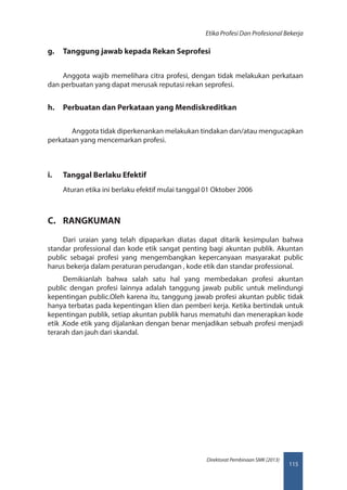 115
Direktorat Pembinaan SMK (2013)
Etika Profesi Dan Profesional Bekerja
g.	 Tanggung jawab kepada Rekan Seprofesi
Anggota wajib memelihara citra profesi, dengan tidak melakukan perkataan
dan perbuatan yang dapat merusak reputasi rekan seprofesi.
h.	 Perbuatan dan Perkataan yang Mendiskreditkan
	 Anggota tidak diperkenankan melakukan tindakan dan/atau mengucapkan
perkataan yang mencemarkan profesi.
i.	 Tanggal Berlaku Efektif
Aturan etika ini berlaku efektif mulai tanggal 01 Oktober 2006
C.	 RANGKUMAN
Dari uraian yang telah dipaparkan diatas dapat ditarik kesimpulan bahwa
standar professional dan kode etik sangat penting bagi akuntan publik. Akuntan
public sebagai profesi yang mengembangkan kepercanyaan masyarakat public
harus bekerja dalam peraturan perudangan , kode etik dan standar professional.
Demikianlah bahwa salah satu hal yang membedakan profesi akuntan
public dengan profesi lainnya adalah tanggung jawab public untuk melindungi
kepentingan public.Oleh karena itu, tanggung jawab profesi akuntan public tidak
hanya terbatas pada kepentingan klien dan pemberi kerja. Ketika bertindak untuk
kepentingan publik, setiap akuntan publik harus mematuhi dan menerapkan kode
etik .Kode etik yang dijalankan dengan benar menjadikan sebuah profesi menjadi
terarah dan jauh dari skandal.
 