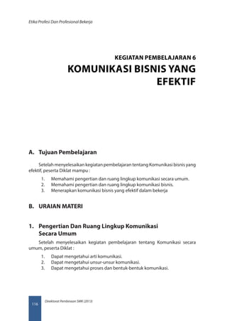 Direktorat Pembinaan SMK (2013)
Etika Profesi Dan Profesional Bekerja
116
A.	 Tujuan Pembelajaran
Setelah menyelesaikan kegiatan pembelajaran tentang Komunikasi bisnis yang
efektif, peserta Diklat mampu :
1.	 Memahami pengertian dan ruang lingkup komunikasi secara umum.
2.	 Memahami pengertian dan ruang lingkup komunikasi bisnis.
3.	 Menerapkan komunikasi bisnis yang efektif dalam bekerja
B.	 URAIAN MATERI
1.	 Pengertian Dan Ruang Lingkup Komunikasi
Secara Umum
Setelah menyelesaikan kegiatan pembelajaran tentang Komunikasi secara
umum, peserta Diklat :
1.	 Dapat mengetahui arti komunikasi.
2.	 Dapat mengetahui unsur-unsur komunikasi.
3.	 Dapat mengetahui proses dan bentuk-bentuk komunikasi.
KEGIATAN PEMBELAJARAN 6
KOMUNIKASI BISNIS YANG
EFEKTIF
 