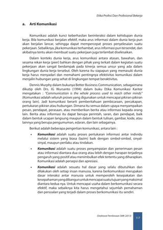 117
Direktorat Pembinaan SMK (2013)
Etika Profesi Dan Profesional Bekerja
a.	 Arti Komunikasi
Komunikasi adalah kunci keberhasilan berinteraksi dalam kehidupan dunia
kerja. Bila komunikasi berjalan efektif, maka arus informasi dalam dunia kerja pun
akan berjalan lancar, sehingga dapat mempercepat proses penyelesaian suatu
pekerjaan. Sebaliknya, jika komunikasi terhambat, arus informasi pun tersendat, dan
akibatnya tentu akan membuat suatu pekerjaan juga terlambat diselesaikan.
Dalam konteks dunia kerja, arus komunikasi antara atasan, bawahan, dan
sesama rekan kerja (peer) bahkan dengan pihak yang terkait dalam kegiatan suatu
pekerjaan akan sangat berdampak pada kinerja semua unsur yang ada dalam
lingkungan dunia kerja tersebut. Oleh karena itu siapapun yang memasuki dunia
kerja harus menyadari dan memahami pentingnya efektivitas komunikasi dalam
menjalin hubungan yang sehat di lingkungan tempat beraktivitas.
Dennis Murphy dalam bukunya Better Business Communication, sebagaimana
dikutip oleh Drs. IG Wursanto (1994) dalam buku Etika Komunikasi Kantor
mengatakan : “Communication is the whole process used to reach other minds”
(Komunikasi adalah seluruh proses yang digunakan untuk mencapai pikiran-pikiran
orang lain). Jadi komunikasi berarti pemberitahuan pembicaraan, percakapan,
pertukaran pikiran atau hubungan. Dimana itu semua dalam upaya menyampaikan
pesan, pendapat, perasaan, atau memberikan berita atau informasi kepada orang
lain. Berita atau informasi itu dapat berupa perintah, saran, dan pendapat, baik
dalam bentuk ucapan langsung maupun dalam bentuk tulisan, gambar, kode, atau
lainnya yang berupa pengumuman, edaran, dan lain sebagainya.
Berikut adalah beberapa pengertian komunikasi, antara lain :
•• Komunikasi adalah suatu proses pertukaran informasi antar individu
melalui sistem yang biasa (lazim) baik dengan simbol-simbol, sinyal-
sinyal, maupun perilaku atau tindakan.
•• Komunikasi adalah suatu proses penyampaian dan penerimaan pesan
atau informasi diantara dua orang atau lebih dengan harapan terjadinya
pengaruh yang positif atau menimbulkan efek tertentu yang diharapkan.
Komunikasi adalah persepsi dan apresiasi.
•• Komunikasi adalah sesuatu hal dasar yang selalu dibutuhkan dan
dilakukan oleh setiap insan manusia, karena berkomunikasi merupakan
dasar interaksi antar manusia untuk memperoleh kesepakatan dan
kesepahamanyangdibangununtukmencapaisuatutujuanyangmaksimal
diantara kedua nya. Untuk mencapai usaha dalam berkomunikasi secara
efektif, maka sebaiknya kita harus mengetahui sejumlah pemahaman
dan persoalan yang terjadi dalam proses berkomunikasi itu sendiri.
 