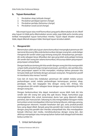 Direktorat Pembinaan SMK (2013)
Etika Profesi Dan Profesional Bekerja
118
b.	 Tujuan Komunikasi
1.	 Perubahan sikap [attitude change]
2.	 Perubahan pendapat [opinion change]
3.	 Perubahan perilaku [behaviour change]
4.	 Perubahan sosial [social change]
Ada empat tujuan atau motif komunikasi yang perlu dikemukakan di sini. Motif
atau tujuan ini tidak perlu dikemukakan secara sadar, juga tidak perlu mereka yang
terlibat menyepakati tujuan komunikasi mereka. Tujuan dapat disadari ataupun
tidak, dapat dikenali ataupun tidak. Keempat tujuan tersebut adalah :
1.	 Mengenal diri
Menemukan salah satu tujuan utama komunikasi menyangkut penemuan diri
(personal discovery) Bila anda berkomunikasi dengan orang lain, anda belajar
mengenai diri sendiri selain juga tentang orang lain. Kenyataannya, persepsi-
diri anda sebagian besar dihasilkan dari apa yang telah anda pelajari tentang
diri sendiri dari orang lain selama komunikasi, khususnya dalam perjumpaan-
perjumpaan antarpribadi.
Dengan berbicara tentang diri kita sendiri dengan orang lain kita memperoleh
umpan balik yang berharga mengenai perasaan, pemikiran, dan perilaku kita.
Dari perjumpaan seperti ini kita menyadari, misalnya bahwa perasaan kita
ternyata tidak jauh berbeda dengan perasaan orang lain. Pengukuhan positif
ini membantu kita merasa“normal.”
Cara lain di mana kita melakukan penemuan diri adalah melalui proses
perbandingan sosial, melalui perbandingan kemampuan, prestasi, sikap,
pendapat, nilai, dan kegagalan kita dengan orang lain. Artinya, kita
mengevaluasi diri sendiri sebagian besar dengan cara membanding diri kita
dengan orang lain.
Dengan berkomunikasi kita dapat memahami secara lebih baik diri kita
sendiri dan diri orang lain yang kita ajak bicara. Tetapi, komunikasi juga
memungkinkan kita untuk menemukan dunia luar yang dipenuhi objek,
peristiwa, dan manusia lain. Sekarang ini, kita mengandalkan beragam media
komunikasi untuk mendapatkan informasi tentang hiburan, olahraga, perang,
pembangunan ekonomi, masalah kesehatan dan gizi, serta produk-produk
baru yang dapat dibeli. Banyak yang kita peroleh dari media ini berinteraksi
dengan yang kita peroleh dari interaksi antarpribadi kita. Kita mendapatkan
banyak informasi dari media, mendiskusikannya dengan orang lain, dan
akhirnya mempelajari atau menyerap bahan-bahan tadi sebagai hasil interaksi
kedua sumber ini.
1.	 Untuk berhubungan
 