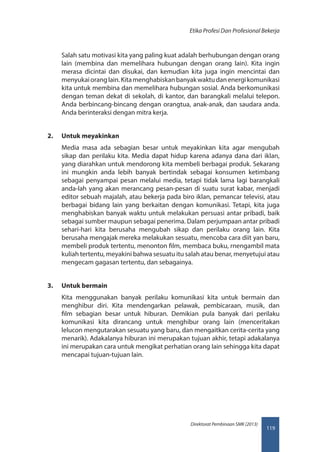 119
Direktorat Pembinaan SMK (2013)
Etika Profesi Dan Profesional Bekerja
Salah satu motivasi kita yang paling kuat adalah berhubungan dengan orang
lain (membina dan memelihara hubungan dengan orang lain). Kita ingin
merasa dicintai dan disukai, dan kemudian kita juga ingin mencintai dan
menyukaioranglain.Kitamenghabiskanbanyakwaktudanenergikomunikasi
kita untuk membina dan memelihara hubungan sosial. Anda berkomunikasi
dengan teman dekat di sekolah, di kantor, dan barangkali melalui telepon.
Anda berbincang-bincang dengan orangtua, anak-anak, dan saudara anda.
Anda berinteraksi dengan mitra kerja.
2.	 Untuk meyakinkan
Media masa ada sebagian besar untuk meyakinkan kita agar mengubah
sikap dan perilaku kita. Media dapat hidup karena adanya dana dari iklan,
yang diarahkan untuk mendorong kita membeli berbagai produk. Sekarang
ini mungkin anda lebih banyak bertindak sebagai konsumen ketimbang
sebagai penyampai pesan melalui media, tetapi tidak lama lagi barangkali
anda-lah yang akan merancang pesan-pesan di suatu surat kabar, menjadi
editor sebuah majalah, atau bekerja pada biro iklan, pemancar televisi, atau
berbagai bidang lain yang berkaitan dengan komunikasi. Tetapi, kita juga
menghabiskan banyak waktu untuk melakukan persuasi antar pribadi, baik
sebagai sumber maupun sebagai penerima. Dalam perjumpaan antar pribadi
sehari-hari kita berusaha mengubah sikap dan perilaku orang lain. Kita
berusaha mengajak mereka melakukan sesuatu, mencoba cara diit yan baru,
membeli produk tertentu, menonton film, membaca buku, rnengambil mata
kuliah tertentu, meyakini bahwa sesuatu itu salah atau benar, menyetujui atau
mengecam gagasan tertentu, dan sebagainya.
3.	 Untuk bermain
Kita menggunakan banyak perilaku komunikasi kita untuk bermain dan
menghibur diri. Kita mendengarkan pelawak, pembicaraan, musik, dan
film sebagian besar untuk hiburan. Demikian pula banyak dari perilaku
komunikasi kita dirancang untuk menghibur orang lain (menceritakan
lelucon mengutarakan sesuatu yang baru, dan mengaitkan cerita-cerita yang
menarik). Adakalanya hiburan ini merupakan tujuan akhir, tetapi adakalanya
ini merupakan cara untuk mengikat perhatian orang Iain sehingga kita dapat
mencapai tujuan-tujuan lain.
 