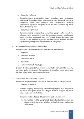 121
Direktorat Pembinaan SMK (2013)
Etika Profesi Dan Profesional Bekerja
b.	 Komunikasi Informal
Komunikasi yang terjadi dalam suatu organisasi atau perusahaan
yang tidak ditentukan dalam struktur organisasi dan tidak mendapat
pengakuan resmi yang mungkin tidak berpengaruh terhadap
kepentingan organisasi atau perusahaan, misalnya kabar burung, desas-
desus, dan sebagainya.
c.	 Komunikasi Nonformal
Komunikasi yang terjadi antara komunikasi yang bersifat formal dan
informal, yaitu komunikasi yang berhubungan dengan pelaksanaan
tugas pekerjaan organisasi atau perusahaan dengan kegiatan yang
bersifat pribadi anggota organisasi atau perusahaan tersebut, misalnya
rapat tentang ulang tahun perusahaan, dan sebagainya.
4.	 Komunikasi Menurut Maksud Komunikasi
Menurut maksud komunikasi dapat dibedakan sebagai berikut :
a.	 Berpidato
b.	 Memberi Ceramah
c.	 Memberi Prasaran
d.	 Wawancara
e.	 Memberi Perintah atau Tugas
Dengan demikian jelas bahwa inisiatif komunikator menjadi faktor penentu,
demikian pula kemampuan komunikator tersebutlah yang memegang
peranan keberhasilan proses komunikasinya.
5.	 Komunikasi Menurut Ruang Lingkup
Menurut Ruang Lingkupnya, komunikasi dapat dibedakan sebagai berikut :
a.	 Komunikasi Internal
Komunikasi yang berlangsung dalam ruang lingkup atau lingkungan
organisasi atau perusahaan yang terjadi diantara anggota organisasi
atau perusahaan tersebut saja.
Komunikasi internal dapat dibedakan menjadi 3 macam yaitu :
1).	 Komunikasi vertikal yang terjadi dalam bentuk komunikasi dari
atasan kepada bawahan, misalnya perintah, teguran, pujian, dan
sebagainya.
 