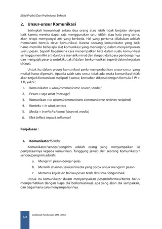 Direktorat Pembinaan SMK (2013)
Etika Profesi Dan Profesional Bekerja
124
2.	 Unsur-unsur Komunikasi
Seringkali komunikasi antara dua orang atau lebih tidak berjalan dengan
baik karena mereka dapat saja menggunakan satu istilah atau kata yang sama,
akan tetapi mempunyai arti yang berbeda. Hal yang pertama dilakukan adalah
memahami bentuk dasar komunikasi. Karena seorang komunikator yang baik
harus memiliki beberapa alat komunikasi yang menunjang dalam menyampaikan
suatu pesan. Seperti bagaimana cara menempatkan kata dalam suatu komunikasi
sehingga memiliki arti dan bisa menarik minat dan simpati dari para pendengarnya
dan mengajak peserta untuk ikut aktif dalam berkomunikasi seperti dalam kegiatan
diskusi.
Untuk itu dalam proses komunikasi perlu memperhatikan unsur-unsur yang
mutlak harus dipenuhi. Apabila salah satu unsur tidak ada, maka komunikasi tidak
akan terjadi.Komunikasi meliputi 6 unsur, kemudian dikenal dengan formula 5 W +
1 H, yakni :
1.	 Komunikator = who [communicator, source, sender]
2.	 Pesan = says what [message]
3.	 Komunikan = to whom [communicant, communicatee, reciever, recipient]
4.	 Konteks = in what contexs
5.	 Media = in which channel [channel, media]
6.	 Efek [effect, impact, influence]
Penjelasan :
1.	 Komunikator/Sender
Komunikator/sender/pengirim adalah orang yang menyampaikan isi
pernyataannya kepada komunikan. Tanggung jawab dari seorang Komunikator/
sender/pengirim adalah:
a.	 Mengirim pesan dengan jelas
b.	 Memilih channel/saluran/media yang cocok untuk mengirim pesan
c.	 Meminta kejelasan bahwa pesan telah diterima dengan baik
Untuk itu komunikator dalam menyampaikan pesan/informasi/berita harus
memperhatikan dengan siapa dia berkomunikasi, apa yang akan dia sampaikan,
dan bagaimana cara menyampaikannya.
 