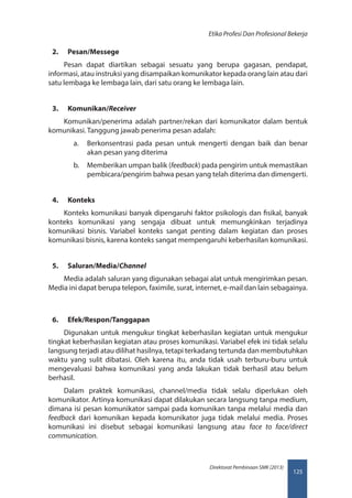 125
Direktorat Pembinaan SMK (2013)
Etika Profesi Dan Profesional Bekerja
2.	 Pesan/Messege
Pesan dapat diartikan sebagai sesuatu yang berupa gagasan, pendapat,
informasi, atau instruksi yang disampaikan komunikator kepada orang lain atau dari
satu lembaga ke lembaga lain, dari satu orang ke lembaga lain.
3.	 Komunikan/Receiver
Komunikan/penerima adalah partner/rekan dari komunikator dalam bentuk
komunikasi. Tanggung jawab penerima pesan adalah:
a.	 Berkonsentrasi pada pesan untuk mengerti dengan baik dan benar
akan pesan yang diterima
b.	 Memberikan umpan balik (feedback) pada pengirim untuk memastikan
pembicara/pengirim bahwa pesan yang telah diterima dan dimengerti.
4.	 Konteks
Konteks komunikasi banyak dipengaruhi faktor psikologis dan fisikal, banyak
konteks komunikasi yang sengaja dibuat untuk memungkinkan terjadinya
komunikasi bisnis. Variabel konteks sangat penting dalam kegiatan dan proses
komunikasi bisnis, karena konteks sangat mempengaruhi keberhasilan komunikasi.
5.	 Saluran/Media/Channel
Media adalah saluran yang digunakan sebagai alat untuk mengirimkan pesan.
Media ini dapat berupa telepon, faximile, surat, internet, e-mail dan lain sebagainya.
6.	 Efek/Respon/Tanggapan
Digunakan untuk mengukur tingkat keberhasilan kegiatan untuk mengukur
tingkat keberhasilan kegiatan atau proses komunikasi. Variabel efek ini tidak selalu
langsung terjadi atau dilihat hasilnya, tetapi terkadang tertunda dan membutuhkan
waktu yang sulit dibatasi. Oleh karena itu, anda tidak usah terburu-buru untuk
mengevaluasi bahwa komunikasi yang anda lakukan tidak berhasil atau belum
berhasil.
Dalam praktek komunikasi, channel/media tidak selalu diperlukan oleh
komunikator. Artinya komunikasi dapat dilakukan secara langsung tanpa medium,
dimana isi pesan komunikator sampai pada komunikan tanpa melalui media dan
feedback dari komunikan kepada komunikator juga tidak melalui media. Proses
komunikasi ini disebut sebagai komunikasi langsung atau face to face/direct
communication.
 