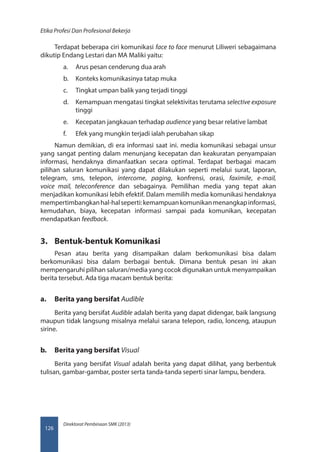 Direktorat Pembinaan SMK (2013)
Etika Profesi Dan Profesional Bekerja
126
Terdapat beberapa ciri komunikasi face to face menurut Liliweri sebagaimana
dikutip Endang Lestari dan MA Maliki yaitu:
a.	 Arus pesan cenderung dua arah
b.	 Konteks komunikasinya tatap muka
c.	 Tingkat umpan balik yang terjadi tinggi
d.	 Kemampuan mengatasi tingkat selektivitas terutama selective exposure
tinggi
e.	 Kecepatan jangkauan terhadap audience yang besar relative lambat
f.	 Efek yang mungkin terjadi ialah perubahan sikap
Namun demikian, di era informasi saat ini. media komunikasi sebagai unsur
yang sangat penting dalam menunjang kecepatan dan keakuratan penyampaian
informasi, hendaknya dimanfaatkan secara optimal. Terdapat berbagai macam
pilihan saluran komunikasi yang dapat dilakukan seperti melalui surat, laporan,
telegram, sms, telepon, intercome, paging, konfrensi, orasi, faximile, e-mail,
voice mail, teleconference dan sebagainya. Pemilihan media yang tepat akan
menjadikan komunikasi lebih efektif. Dalam memilih media komunikasi hendaknya
mempertimbangkanhal-halseperti:kemampuankomunikanmenangkapinformasi,
kemudahan, biaya, kecepatan informasi sampai pada komunikan, kecepatan
mendapatkan feedback.
3.	 Bentuk-bentuk Komunikasi
Pesan atau berita yang disampaikan dalam berkomunikasi bisa dalam
berkomunikasi bisa dalam berbagai bentuk. Dimana bentuk pesan ini akan
mempengaruhi pilihan saluran/media yang cocok digunakan untuk menyampaikan
berita tersebut. Ada tiga macam bentuk berita:
a.	 Berita yang bersifat Audible
Berita yang bersifat Audible adalah berita yang dapat didengar, baik langsung
maupun tidak langsung misalnya melalui sarana telepon, radio, lonceng, ataupun
sirine.
b.	 Berita yang bersifat Visual
Berita yang bersifat Visual adalah berita yang dapat dilihat, yang berbentuk
tulisan, gambar-gambar, poster serta tanda-tanda seperti sinar lampu, bendera.
 