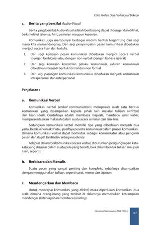 127
Direktorat Pembinaan SMK (2013)
Etika Profesi Dan Profesional Bekerja
c.	 Berita yang bersifat Audio-Visual
Berita yang bersifat Audio-Visual adalah berita yang dapat didengar dan dilihat,
baik melalui televise, film, pameran maupun kesenian.
Komunikasi juga mempunyai berbagai macam bentuk tergantung dari segi
mana kita memandangnya, Dari segi penyampaian pesan komunikasi dibedakan
menjadi secara lisan dan tertulis.
1.	 Dari segi kemasan pesan komunikasi dibedakan menjadi secara verbal
(dengan berbicara) atau dengan non verbal (dengan bahasa isyarat)
2.	 Dari segi kemasan keresmian pelaku komunikasi, saluran komunikasi
dibedakan menjadi bentuk formal dan non formal
3.	 Dari segi pasangan komunikasi komunikasi dibedakan menjadi komunikasi
intrapersonal dan interpersonal
Penjelasan :
a.	 Komunikasi Verbal
Komunikasi verbal (verbal communication) merupakan salah satu bentuk
komunikasi yang disampaikan kepada pihak lain melalui tulisan (written)
dan lisan (oral). Contohnya adalah membaca majalah, mambaca surat kabar,
mempresentasikan makalah dalam suatu acara seminar dan lain-lain.
Sedangkan komunikasi verbal memilki tipe yang dibedakan menjadi dua
yaitu, berdasarkan aktif atau pasifnya peserta komunikasi dalam proses komunikasi.
Dimana komunikasi verbal dapat bertindak sebagai komunikator atau pengirim
pesan dan dapat bertindak sebagai audience
Adapun dalam berkomunikasi secara verbal, dibutuhkan pengungkapan kata-
kata yang disusun dalam suatu pola yang berarti, baik dalam bentuk tulisan maupun
lisan, seperti :
b.	 Berbicara dan Menulis
Suatu pesan yang sangat penting dan kompleks, sebaiknya disampaikan
dengan menggunakan tulisan, seperti surat, memo dan laporan
c.	 Mendengarkan dan Membaca
Untuk mencapai komunikasi yang efektif, maka diperlukan komunikasi dua
arah, dimana orang-orang yang terlibat di dalamnya memerlukan ketrampilan
mendengar (listening) dan membaca (reading).
 