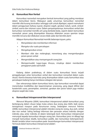 Direktorat Pembinaan SMK (2013)
Etika Profesi Dan Profesional Bekerja
128
d.	 Komunikasi Non Verbal
Komunikasi nonverbal merupakan bentuk komunikasi yang paling mendasar
dalam komunikasi bisnis. Walaupun pada umumnya komunikasi nonverbal
memiliki sifat kurang terstruktur sehingga sulit untuk dipelajari, seperti memahami
dalam penggunaan bahasa isyarat, ekspresi wajah, gerakan tubuh, sandi, simbol-
simbol, warna dan intonasi suara. Dalam penyampaiannya, komunikasi verbal dan
komunikasi nonverbal memilki arti yang berbeda-beda, seperti dalam komunikasi
nonverbal. pesan yang disampaikan biasanya dilakukan secara spontan tanpa
memiliki rencana dan dilakukan secara tidak sadar dan bersifat alami
Adapun Komunikasi Nonverbal memilki beberapa tujuan, yaitu:
•• Menyediakan dan memberikan informasi
•• Mangatur alur suatu percakapan
•• Mengekspresikan emosi
•• Memberi sifat dan melengkapi, menentang atau mengembangkan
pesan-pesan verbal
•• Mengendalikan atau mempengaruhi orang lain
•• Mempermudah tugas-tugas khusus, misalnya dalam memberikan
pengajaran pada saat kuliah
Kadang dalam prakteknya, di dalam suatu komunikasi bisnis terjadi
penggabungan antar komunikasi verbal dan komunikasi nonverbal dalam suatu
situasi. Karena biasanya kata-kata yang disampaikan dalam suatu komunikasi atau
percakapan kadang hanya membawa sebagian dari pesan.
Dan relevansinya dalam komunikasi bisnis, tipe komunikasi nonverbal dapat
menentukan kredibilitas dan kepemimpinan seseorang, yang dapat dilihat dari
karateristik suara, penampilan, sentuhan, gerakan dan posisi tubuh juga melalui
ekspresi wajah dan mata.
e.	 Komunikasi intrapersonal dan interpersonal
Menurut Wiryanto (2004), komunikasi interpersonal adalah komunikasi yang
berlangsung dalam situasi tatap muka antara dua orang atau lebih, baik secara
terorganisasi maupun pada kerumunan orang. Sedangkan menurut Febrina
(2008), komunikasi interpersonal adalah interaksi orang ke orang, dua arah, verbal
dan non verbal. Saling berbagi informasi dan perasaan antara individu dengan
individu atau antar individu di dalam kelompok kecil. Komunikasi interpersonal
menunjuk kepada komunikasi dengan orang lain. Komunikasi jenis ini dibagi lagi
menjadi komunikasi diadik, komunikasi publik, dan komunikasi kelompok-kecil.
Model Jendela Johari memusatkan pada keseimbangan komunikasi interpersonal.
Termasuk dalam komunikasi interpersonal adalah :
 