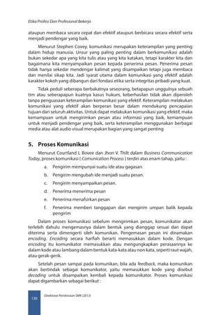 Direktorat Pembinaan SMK (2013)
Etika Profesi Dan Profesional Bekerja
130
ataupun membaca secara cepat dan efektif ataupun berbicara secara efektif serta
menjadi pendengar yang baik.
Menurut Stephen Covey, komunikasi merupakan keterampilan yang penting
dalam hidup manusia. Unsur yang paling penting dalam berkomunikasi adalah
bukan sekedar apa yang kita tulis atau yang kita katakan, tetapi karakter kita dan
bagaimana kita menyampaikan pesan kepada penerima pesan. Penerima pesan
tidak hanya sekedar mendengar kalimat yang disampaikan tetapi juga membaca
dan menilai sikap kita. Jadi syarat utama dalam komunikasi yang efektif adalah
karakter kokoh yang dibangun dari fondasi etika serta integritas pribadi yang kuat.
Tidak peduli seberapa berbakatnya seseorang, betapapun unggulnya sebuah
tim atau seberapapun kuatnya kasus hukum, keberhasilan tidak akan diperoleh
tanpa penguasaan keterampilan komunikasi yang efektif. Keterampilan melakukan
komunikasi yang efektif akan berperan besar dalam mendukung pencapaian
tujuan dari seluruh aktivitas. Untuk dapat melakukan komunikasi yang efektif, maka
kemampuan untuk mengirimkan pesan atau informasi yang baik, kemampuan
untuk menjadi pendengar yang baik, serta keterampilan menggunakan berbagai
media atau alat audio visual merupakan bagian yang sangat penting
5.	 Proses Komunikasi
Menurut Courtland L Bovee dan Jhon V. Thilt dalam Business Communication
Today, proses komunikasi ( Comunication Process ) terdiri atas enam tahap, yaitu :
a.	 Pengirim mempunyai suatu ide atau gagasan.
b.	 Pengirim mengubah ide menjadi suatu pesan.
c.	 Pengirim menyampaikan pesan.
d.	 Penerima menerima pesan
e.	 Penerima menafsirkan pesan
f.	 Penerima memberi tanggapan dan mengirim umpan balik kepada
pengirim
Dalam proses komunikasi sebelum mengirimkan pesan, komunikator akan
terlebih dahulu mengemasnya dalam bentuk yang dianggap sesuai dan dapat
diterima serta dimengerti oleh komunikan. Pengemasan pesan ini dinamakan
encoding. Encoding secara harfiah berarti memasukkan dalam kode. Dengan
encoding itu komunikator memasukkan atau mengungkapkan perasaannya ke
dalam kode atau lambang dalam bentuk kata-kata atau non kata, seperti raut wajah,
atau gerak-gerik.
Setelah pesan sampai pada komunikan, bila ada feedback, maka komunikan
akan bertindak sebagai komunikator, yaitu memasukkan kode yang disebut
decoding untuk disampaikan kembali kepada komunikator. Proses komunikasi
dapat digambarkan sebagai berikut :
 