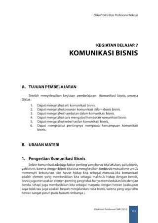 133
Direktorat Pembinaan SMK (2013)
Etika Profesi Dan Profesional Bekerja
A.	 TUJUAN PEMBELAJARAN
Setelah menyelesaikan kegiatan pembelajaran Komunikasi bisnis, peserta
Diklat :
1.	 Dapat mengetahui arti komunikasi bisnis.
2.	 Dapat mengetahui peranan komunikasi dalam dunia bisnis.
3.	 Dapat mengetahui hambatan dalam komunikasi bisnis.
4.	 Dapat mengetahui cara mengatasi hambatan komunikasi bisnis
5.	 Dapat mengetahui keberhasilan komunikasi bisnis.
6.	 Dapat mengetahui pentingnya menguasai kemampuan komunikasi
bisnis.
B.	 URAIAN MATERI
1.	 Pengertian Komunikasi Bisnis
Selain komunikasi ada juga faktor penting yang harus kita lakukan, yaitu bisnis,
yah bisnis, karena dengan bisnis kita bisa menghasilkan simbiosis mutualisme untuk
memenuhi kebutuhan dan hasrat hidup kita sebagai manusia.Jika komunikasi
adalah elemen yang membedakan kita sebagai makhluk hidup dengan benda,
bisnis juga merupakan elemen penting yang tidak hanya membedakan kita dengan
benda, tetapi juga membedakan kita sebagai manusia dengan hewan (walaupun
saya tidak tau juga apakah hewan menjalankan roda bisnis, karena yang saya tahu
hewan sangat patuh pada hukum rimbanya ).
KEGIATAN BELAJAR 7
KOMUNIKASI BISNIS
 