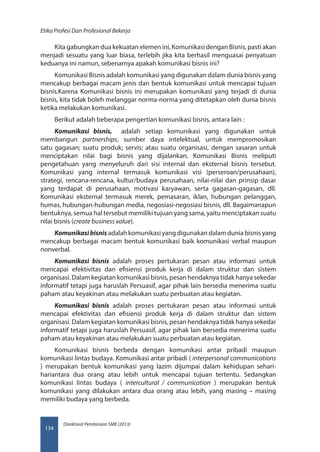Direktorat Pembinaan SMK (2013)
Etika Profesi Dan Profesional Bekerja
134
Kita gabungkan dua kekuatan elemen ini, Komunikasi dengan Bisnis, pasti akan
menjadi sesuatu yang luar biasa, terlebih jika kita berhasil menguasai penyatuan
keduanya ini namun, sebenarnya apakah komunikasi bisnis ini?
Komunikasi Bisnis adalah komunikasi yang digunakan dalam dunia bisnis yang
mencakup berbagai macam jenis dan bentuk komunikasi untuk mencapai tujuan
bisnis.Karena Komunikasi bisnis ini merupakan komunikasi yang terjadi di dunia
bisnis, kita tidak boleh melanggar norma-norma yang ditetapkan oleh dunia bisnis
ketika melakukan komunikasi.
Berikut adalah beberapa pengertian komunikasi bisnis, antara lain :
Komunikasi bisnis, adalah setiap komunikasi yang digunakan untuk
membangun partnerships, sumber daya intelektual, untuk mempromosikan
satu gagasan; suatu produk; servis; atau suatu organisasi, dengan sasaran untuk
menciptakan nilai bagi bisnis yang dijalankan. Komunikasi Bisnis meliputi
pengetahuan yang menyeluruh dari sisi internal dan eksternal bisnis tersebut.
Komunikasi yang internal termasuk komunikasi visi (perseroan/perusahaan),
strategi, rencana-rencana, kultur/budaya perusahaan, nilai-nilai dan prinsip dasar
yang terdapat di perusahaan, motivasi karyawan, serta gagasan-gagasan, dll.
Komunikasi eksternal termasuk merek, pemasaran, iklan, hubungan pelanggan,
humas, hubungan-hubungan media, negosiasi-negosiasi bisnis, dll. Bagaimanapun
bentuknya, semua hal tersebut memiliki tujuan yang sama, yaitu menciptakan suatu
nilai bisnis (create business value).
Komunikasibisnis adalah komunikasi yang digunakan dalam dunia bisnis yang
mencakup berbagai macam bentuk komunikasi baik komunikasi verbal maupun
nonverbal.
Komunikasi bisnis adalah proses pertukaran pesan atau informasi untuk
mencapai efektivitas dan efisiensi produk kerja di dalam struktur dan sistem
organisasi. Dalam kegiatan komunikasi bisnis, pesan hendaknya tidak hanya sekedar
informatif tetapi juga haruslah Persuasif, agar pihak lain bersedia menerima suatu
paham atau keyakinan atau melakukan suatu perbuatan atau kegiatan.
Komunikasi bisnis adalah proses pertukaran pesan atau informasi untuk
mencapai efektivitas dan efisiensi produk kerja di dalam struktur dan sistem
organisasi. Dalam kegiatan komunikasi bisnis, pesan hendaknya tidak hanya sekedar
informatif tetapi juga haruslah Persuasif, agar pihak lain bersedia menerima suatu
paham atau keyakinan atau melakukan suatu perbuatan atau kegiatan.
Komunikasi bisnis berbeda dengan komunikasi antar pribadi maupun
komunikasi lintas budaya. Komunikasi antar pribadi ( interpersonal communications
) merupakan bentuk komunikasi yang lazim dijumpai dalam kehidupan sehari-
hariantara dua orang atau lebih untuk mencapai tujuan tertentu. Sedangkan
komunikasi lintas budaya ( intercultural / communication ) merupakan bentuk
komunikasi yang dilakukan antara dua orang atau lebih, yang masing – masing
memiliki budaya yang berbeda.
 