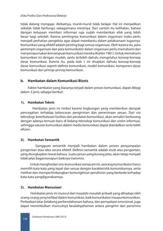 Direktorat Pembinaan SMK (2013)
Etika Profesi Dan Profesional Bekerja
136
tidak datang mengajar. Akibatnya, murid-murid tidak belajar. Hal ini menjadikan
sekolah tidak berfungsi sebagaimana mestinya. Dari contoh itu kelihatan, bahwa
dengan kelupaan memberi informasi saja sudah memberikan efek yang lebih
besar bagi sekolah. Karena pentingnya komunikasi dalam organisasi maka perlu
menjadi perhatian pengelola agar dapat membantu dalam pelaksanaan tugasnya.
Komunikasi yang efektif adalah penting bagi semua organisasi. Oleh karena itu, para
pemimpin organisasi dan para komunikator dalam organisasi perlu memahami dan
menyempurnakankemampuankomunikasimereka(Kohler1981).Untukmemahami
komunikasi ini dengan mudah, perlu terlebih dahulu mengetahui konsep-konsep
dasar komunikasi. Karena itu, pada bab 1 ini disajikan dahulu konsep-konsep
dasar komunikasi seperti definisi komunikasi, model komunikasi, komponen dasar
komunikasi dan prinsip-prinsip komunikasi.
b.	 Hambatan dalam Komunikasi Bisnis
Faktor hambatan yang biasanya terjadi dalam proses komunikasi, dapat dibagi
dalam 3 jenis sebagai berikut:
1).	 Hambatan Teknis
Hambatan jenis ini timbul karena lingkungan yang memberikan dampak
pencegahan terhadap kelancaran pengiriman dan penerimaan pesan. Dari sisi
teknologi, keterbatasan fasilitas dan peralatan komunikasi, akan semakin berkurang
dengan adanya temuan baru di bidang teknologi komunikasi dan sistim informasi,
sehingga saluran komunikasi dalam media komunikasi dapat diandalkan serta lebih
efisien.
2).	 Hambatan Semantik
Gangguan semantik menjadi hambatan dalam proses penyampaian
pengertian atau idea secara efektif. Definisi semantik adalah studi atas pengertian,
yang diungkapkan lewat bahasa. Suatu pesan yang kurang jelas, akan tetap menjadi
tidak jelas bagaimanapun baiknya transmisi.
Untuk menghindari mis-komunikasi semacam ini, seorang komunikator harus
memilih kata-kata yang tepat dan sesuai dengan karakteristik komunikannya, serta
melihat dan mempertimbangkan kemungkinan penafsiran yang berbeda terhadap
kata-kata yangdigunakannya.
3).	 Hambatan Manusiawi
Hambatan jenis ini muncul dari masalah-masalah pribadi yang dihadapi oleh
orang-orangyangterlibatdalamkomunikasi,baikkomunikatormaupunkomunikan.
Perbedaan latar belakang perbendaharaan bahasa, dan pernyataan emosional, juga
dapat menimbulkan munculnya kesalahpahaman antara pengirim dan penerima
 