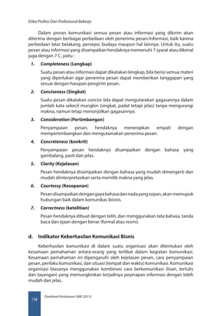 Direktorat Pembinaan SMK (2013)
Etika Profesi Dan Profesional Bekerja
138
Dalam proses komunikasi semua pesan atau informasi yang dikirim akan
diterima dengan berbagai perbedaan oleh penerima pesan/informasi, baik karena
perbedaan latar belakang, persepsi, budaya maupun hal lainnya. Untuk itu, suatu
pesan atau informasi yang disampaikan hendaknya memenuhi 7 syarat atau dikenal
juga dengan 7 C, yaitu :
1.	 Completeness (Lengkap)
Suatu pesan atau informasi dapat dikatakan lengkap, bila berisi semua materi
yang diperlukan agar penerima pesan dapat memberikan tanggapan yang
sesuai dengan harapan pengirim pesan.
2.	 Conciseness (Singkat)
Suatu pesan dikatakan concise bila dapat mengutarakan gagasannya dalam
jumlah kata sekecil mungkin (singkat, padat tetapi jelas) tanpa mengurangi
makna, namun tetap menonjolkan gagasannya.
3.	 Consideration (Pertimbangan)
Penyampaian pesan, hendaknya menerapkan empati dengan
mempertimbangkan dan mengutamakan penerima pesan.
4.	 Concreteness (konkrit)
Penyampaian pesan hendaknya disampaikan dengan bahasa yang
gambalang, pasti dan jelas.
5.	 Clarity (Kejelasan)
Pesan hendaknya disampaikan dengan bahasa yang mudah dimengerti dan
mudah diinterpretasikan serta memilik makna yang jelas.
6.	 Courtessy (Kesopanan)
Pesandisampaikandengangayabahasadannadayangsopan,akanmemupuk
hubungan baik dalam komunikas ibisnis.
7.	 Correctness (ketelitian)
Pesan hendaknya dibuat dengan teliti, dan menggunakan tata bahasa, tanda
baca dan ejaan dengan benar (formal atau resmi).
d.	 Indikator Keberhasilan Komunikasi Bisnis
Keberhasilan komunikasi di dalam suatu organisasi akan ditentukan oleh
kesamaan pemahaman antara-orang yang terlibat dalam kegiatan komunikasi.
Kesamaan pemahaman ini dipengaruhi oleh kejelasan pesan, cara penyampaian
pesan, perilaku komunikasi, dan situasi (tempat dan waktu) komunikasi. Komunikasi
organisasi biasanya menggunakan kombinasi cara berkomunikasi (lisan, tertulis
dan tayangan) yang memungkinkan terjadinya peyerapan informasi dengan lebih
mudah dan jelas.
 