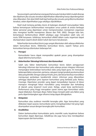 139
Direktorat Pembinaan SMK (2013)
Etika Profesi Dan Profesional Bekerja
Secaraempiris,pemahamanorangperihalsesuatuhalakanlebihmudahdiserap
dan dipahami jika sesuatu tersebut diperlihatkan dibanding hanya diperdengarkan
atau dibacakan. Dan akan lebih baik lagi hasilnya jika sesuatu yang dikomunikasikan
tersebut, selain diperlihatkan juga sekaligus dipraktikkan.
Hasil studi tentang perilaku bisnis di kalangan eksekutif menunjukkan fakta
bahwa kemampuan berkomunikasi merupakan unsur pokok di antara berbagai
faktor personal yang diperlukan untuk mempromosikan menejemen organisasi
atau mengatasi konflik manejemen (Boove dan Thill, 2002). Dengan kata lain,
kemampuan berkomunikasi efektif sekaligus juga merupakan salah satu ciri
mutu SDM karyawan. Istilahnya, komunikasi efektif dalam suatu organisasi dapat
diumpamakan seperti darah dalam tubuh dan kunci kesuksesan.
Keberhasilan komunikasi bisnis juga sangat ditentukan oleh adanya efektivitas
dalam komunikasi bisnis. Efektivitas komunikasi bisnis, seperti halnya jenis
komunikasi lainnya ditentukan beberapa hal :
1.	 Persepsi
Komunikator harus dapat memprediksi apakah pesan yang disampaikan
dapat diterima komunikan.
2.	 Keberhasilan Teknologi Informasi dan Komunikasi
Salah satu faktor keberhasilan komunikasi bisnis dalam penggunaan
teknologi informasi dan komunikasi yaitu adanya proses integrasi informasi
menyangkut ketersediaan komunikasi data yang tepat guna. Ini mencakup
beberapa faktor antara lain, pertama, cakupan (range) produk jasa komunikasi
datayangdimiliki.Denganadanyahirarki,jenis,danbesarkecilnyamanufaktur
mempunyai perbedaan karakteristik sistem informasi yang dibutuhkan
sehingga diperlukan jenis layanan komunikasi yang berbeda pula. Kedua,
Coverage. Diperlukan provider yang dapat menyediakan layanan di lokasi
manapun mengingat lokasi manufaktur yang menyebar dan terkadang
di daerah yang terpencil (rural area). Ketiga, unjuk kerja (performansi).
Performance yang tinggi merupakan syarat utama agar komunikasi selalu
dapat dilakukan. Keempat, Biaya. Faktor biaya menjadi salah satu faktor yang
perlu dipertimbangkan agar efisiensi tetap dapat ditingkatkan.
3.	 Ketepatan
Komunikan atau audience memiliki kerangka pikir. Agar komunikasi yang
dilakukan tepat sasaran, komunikator perlu mengekspresikan hal yang ingin
disampaikan sesuai dengan kerangka pikir komunikan.
4.	 Kredibilitas
Dalam berkomunikasi komunikator perlu memiliki suatu keyakinan bahwa
komunikan dapat dipercaya. Sebaliknya dia juga harus bisa mendapatkan
kepercayaan dari komunikan.
 