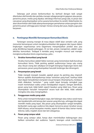 141
Direktorat Pembinaan SMK (2013)
Etika Profesi Dan Profesional Bekerja
Seberapa jauh proses berkomunikasi itu berhasil dengan baik sangat
ditentukan oleh kondisi dan perilaku manajer sebagai pengirim gagasan atau pesan,
penerima pesan, media yang dipakai, teknologi informasi yanga ada, isi pesan dan
cara pesan yang disampaikan serta suasana komunikasi itu sendiri. Keberhasilan itu
akan dicerminkan oleh tidak adanya kesenjangan pemahaman antara pengirim dan
penerima pesan sehingga para manajer merasa senang dan puas, begitu juga para
karyawan.
e.	 Pentingnya Memiliki Kemampuan Komunikasi Bisnis
Tantangan seorang manajer di masa depan relatif akan semakin sulit, yang
menuntut kemampuan untuk mengkomunikasikan ide gagasan dan tujuan dalam
lingkungan organisasinya serta bagaimana menyampaikan produk atau jasa
yang dimilikinya kepada pelanggan. Di sisi lain, proses manajemen, adalah suatu
aktivitas komunikasi. Terdapat 6 kendala yang mungkin muncul saat manajer
mengkomunikasikan bisnis organisasinya, yaitu :
1.	 Struktur komunikasi yang buruk
Struktur komunikasi adalah faktor esensial, yang menentukan baik-buruknya
komunikasi bisnis. Tidak penting apakah audiencenya hanya satu orang
atau ribuan orang dan sekalipun di tengah bisingnya lingkungan bisnis dan
pemasaran, pesan yang disampaikan haruslah terdengar dan dimengerti.
2.	 Penyampaian yang lemah
Tidak menjadi menjadi masalah, apakah pesan itu penting atau impresif.
Namun apabila disampaikannya tanpa “sentuhan yang kuat”, hasilnya tidak
akan dapat menyakinkan orang lain sesuai harapan. Disamping itu, meskipun
telah dilakukan “sentuhan “ yang sudah tepat ternyata seringkali juga
masih memerlukan waktu untuk mendapatkan respons. Dengan demikian,
pesan yang kuat, tidak boleh seperti lawakan yang tidak lucu. Pesan yang
disampaikan haruslah ‘menyentuh’ secara kuat dan telak, tidak sekedar
mengelus-elus atau mengingatkan.
3.	 Penggunaan media yang salah
Perlu untuk mempertimbangkan siapa, dari kalangan atau status sosial mana
dan karakteristik unik lainnya dari sasaran yang kita tuju, sehingga kita dapat
memilih media yang tepat. Jika pesan yang disampaikan sangat kompleks,
berikanlah ruang agar audience kita dapat mencerna pesan tersebut secara
lebih leluasa, sesuai kecepatan mereka, seperti di kamar tidur, kamar mandi,
televise, radio, majalah, koran dan lain sebagainya.
4.	 Pesan yang campur aduk
Pesan yang campur aduk, hanya akan menimbulkan kebingungan atau
bahkan cemoohan dari audience. Seperti, larangan untuk memberikan
 