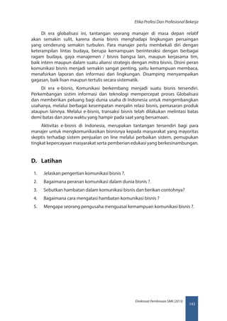143
Direktorat Pembinaan SMK (2013)
Etika Profesi Dan Profesional Bekerja
Di era globalisasi ini, tantangan seorang manajer di masa depan relatif
akan semakin sulit, karena dunia bisnis menghadapi lingkungan persaingan
yang cenderung semakin turbulen. Para manajer perlu membekali diri dengan
keterampilan lintas budaya, berupa kemampuan berinteraksi dengan berbagai
ragam budaya, gaya manajemen / bisnis bangsa lain, maupun kerjasama tim,
baik intern maupun dalam suatu aliansi strategis dengan mitra bisnis. Disini peran
komunikasi bisnis menjadi semakin sangat penting, yaitu kemampuan membaca,
menafsirkan laporan dan informasi dari lingkungan. Disamping menyampaikan
gagasan, baik lisan maupun tertulis secara sistematik.
Di era e-bisnis, Komunikasi berkembang menjadi suatu bisnis tersendiri.
Perkembangan sistim informasi dan teknologi mempercepat proses Globalisasi
dan memberikan peluang bagi dunia usaha di Indonesia untuk mengembangkan
usahanya, melalui berbagai kesempatan menjalin relasi bisnis, pemasaran produk
ataupun lainnya. Melalui e-bisnis, transaksi bisnis telah dilakukan melintasi batas
demi batas dan zona waktu yang hampir pada saat yang bersamaan.
Aktivitas e-bisnis di Indonesia, merupakan tantangan tersendiri bagi para
manajer untuk mengkomunikasikan bisnisnya kepada masyarakat yang mayoritas
skeptis terhadap sistem penjualan on line melalui perbaikan sistem, pemupukan
tingkat kepercayaan masyarakat serta pemberian edukasi yang berkesinambungan.
D.	 Latihan
1.	 Jelaskan pengertian komunikasi bisnis ?.
2.	 Bagaimana peranan komunikasi dalam dunia bisnis ?.
3.	 Sebutkan hambatan dalam komunikasi bisnis dan berikan contohnya?
4.	 Bagaimana cara mengatasi hambatan komunikasi bisnis ?
5.	 Mengapa seorang pengusaha menguasai kemampuan komunikasi bisnis ?.
 