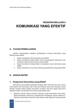 Direktorat Pembinaan SMK (2013)
Etika Profesi Dan Profesional Bekerja
144
A.	 TUJUAN PEMBELAJARAN
Setelah menyelesaikan kegiatan pembelajaran tentang Komunikasi yang
Efektif, peserta Diklat :
1.	 Dapat mengetahui arti komunikasi yang efektif
2.	 Dapat mengetahui faktor-faktor yang mempengaruhi kelancaran dan
hambatan dalam berkomunikasi secara efektif
3.	 Dapat memahami strategi dalam menciptakan suatu komunikasi yang
efektif
4.	 Dapat memahami ciri-ciri komunikasi yang efektif dan yang tidak efektif
B.	 URAIAN MATERI
1.	 Pengertian Komunikasi yang Efektif
Komunikasi yang efektif terjadi jika terdapat aliran informasi dua arah antara
komunikator dan komunikan dan informasi tersebut sama-sama direspon sesuai
dengan harapan kedua pelaku komunikasi tersebut. Ada lima aspek yang harus
dipahami dalam membangun komunikasi yang efektif, yaitu :
1.	 Kejelasan (clarity), bahasa maupun informasi yang disampaikan harus jelas.
Dalam kehidupan sehari-hari, seringkali kita mendengar ucapan seperti ini :
‘Masalah ininya belum dianukan’. Akan lebih mudah dipahami maknanya bila
KEGIATAN BELAJAR 8
KOMUNIKASI YANG EFEKTIF
 
