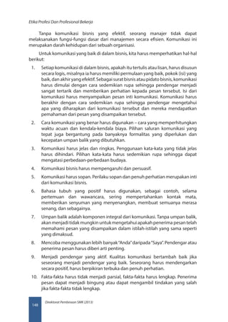 Direktorat Pembinaan SMK (2013)
Etika Profesi Dan Profesional Bekerja
148
Tanpa komunikasi bisnis yang efektif, seorang manajer tidak dapat
melaksanakan fungsi-fungsi dasar dari manajemen secara efisien. Komunikasi ini
merupakan darah kehidupan dari sebuah organisasi.
Untuk komunikasi yang baik di dalam bisnis, kita harus memperhatikan hal-hal
berikut:
1.	 Setiap komunikasi di dalam bisnis, apakah itu tertulis atau lisan, harus disusun
secara logis, misalnya ia harus memiliki permulaan yang baik, pokok (isi) yang
baik, dan akhir yang efektif. Sebagai surat bisnis atau pidato bisnis, komunikasi
harus dimulai dengan cara sedemikian rupa sehingga pendengar menjadi
sangat tertarik dan memberikan perhatian kepada pesan tersebut. Isi dari
komunikasi harus menyampaikan pesan inti komunikasi. Komunikasi harus
berakhir dengan cara sedemikian rupa sehingga pendengar mengetahui
apa yang diharapkan dari komunikasi tersebut dan mereka mendapatkan
pemahaman dari pesan yang disampaikan tersebut.
2.	 Cara komunikasi yang benar harus digunakan – cara yang memperhitungkan
waktu acuan dan kendala-kendala biaya. Pilihan saluran komunikasi yang
tepat juga bergantung pada banyaknya formalitas yang diperlukan dan
kecepatan umpan balik yang dibutuhkan.
3.	 Komunikasi harus jelas dan ringkas. Penggunaan kata-kata yang tidak jelas
harus dihindari. Pilihan kata-kata harus sedemikian rupa sehingga dapat
mengatasi perbedaan-perbedaan budaya.
4.	 Komunikasi bisnis harus mempengaruhi dan persuasif.
5.	 Komunikasi harus sopan. Perilaku sopan dan penuh perhatian merupakan inti
dari komunikasi bisnis.
6.	 Bahasa tubuh yang positif harus digunakan, sebagai contoh, selama
pertemuan dan wawancara, sering mempertahankan kontak mata,
memberikan senyuman yang menyenangkan, membuat semuanya merasa
senang, dan sebagainya.
7.	 Umpan balik adalah komponen integral dari komunikasi. Tanpa umpan balik,
akan menjadi tidak mungkin untuk mengetahui apakah penerima pesan telah
memahami pesan yang disampaikan dalam istilah-istilah yang sama seperti
yang dimaksud.
8.	 Mencoba menggunakan lebih banyak“Anda”daripada“Saya”. Pendengar atau
penerima pesan harus diberi arti penting.
9.	 Menjadi pendengar yang aktif. Kualitas komunikasi bertambah baik jika
seseorang menjadi pendengar yang baik. Seseorang harus mendengarkan
secara positif, harus berpikiran terbuka dan penuh perhatian.
10.	 Fakta-fakta harus tidak menjadi parsial, fakta-fakta harus lengkap. Penerima
pesan dapat menjadi bingung atau dapat mengambil tindakan yang salah
jika fakta-fakta tidak lengkap.
 
