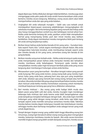 151
Direktorat Pembinaan SMK (2013)
Etika Profesi Dan Profesional Bekerja
dapat dipercaya. Ketika dilakukan dengan tidak berlebihan, mereka juga akan
menganggap anda yakin pada diri anda sendiri karena kesediaan anda untuk
bertemu mereka secara langsung. Akibatnya, orang secara alami akan lebih
memperhatikan anda dan apa yang anda katakan.
7.	 Ungkapkan diri anda sebanyak mungkin – Salah satu cara terbaik untuk
mendapatkan kepercayaan seseorang adalahdengan mengungkapkan diri
seterbuka mungkin. Bercerita tentang kejadian yang menarik dari hidup anda
atau hanya menggambarkan contoh lucu dari kehidupan normal sehari-hari.
Ketika anda bercerita tentang diri anda, pastikan untuk tidak menyebutkan
hal-hal yang menyimpang terlalu jauh dari minat mereka atau bahkan
berlebihan. Anda dapat membiarkan mereka mengetahui lebih jauh tentang
diri anda seiring berjalannya waktu.
8.	 Berikan kesan bahwa anda berdua berada di tim yang sama – Gunakan kata-
kata seperti “kami, kita ” untuk segera membangun sebuah ikatan. Bila anda
menggunakan kata-kata tersebut, anda membuatnya tampak seperti anda
dan mereka berada di tim yang sama, sementara orang lain berada di tim
yang berbeda.
9.	 Berikan mereka senyuman terbaik anda – Ketika anda tersenyum pada orang,
anda menyampaikan pesan bahwa anda menyukai mereka dan kehadiran
mereka membawa anda kebahagiaan. Tersenyum pada mereka akan
menyebabkan mereka sadar ingin tersenyum kembali pada anda yang secara
langsung akan membangun hubungan antara anda berdua.
10.	 Menawarkan saran yang bermanfaat – Kenalkan tempat makan yang pernah
anda kunjungi, film yang anda tonton, orang-orang baik yang mereka ingin
temui, buku yang anda baca, peluang karir atau apa pun yang terpikirkan
oleh anda. Jelaskan apa yang menarik dari orang-orang, tempat atau hal-hal
tersebut.Jikaandamemberiideyangcukupmenarikperhatianmereka,mereka
akan mencari anda ketika mereka memerlukan seseorang untuk membantu
membuat keputusan tentang apa yang harus dilakukan selanjutnya.
11.	 Beri mereka motivasi – Jika orang yang anda hadapi lebih muda atau
dalam posisi yang lebih sulit dari anda, mereka mungkin ingin mendengar
beberapa kata motivasi dari anda karena anda lebih berpengalaman atau
anda tampaknya menjalani kehidupan dengan baik . Jika anda ingin memiliki
hubungan yang sehat dengan orang tersebut, anda tentu saja tidak ingin
tampak seperti anda memiliki semuanya sementara mereka tidak. Yakinkan
mereka bahwa mereka dapat melampaui masalah dan keterbatasan mereka,
sehingga mereka akan berharap menjadikan anda sebagai teman yang enak
untuk diajak bicara.
12.	 Tampil dengan tingkat energi yang sedikit lebih tinggi dibanding orang lain
Umumnya, orang ingin berada di sekitar orang-orang yang akan mengangkat
mereka, bukannya membawa mereka ke bawah. Jika anda secara konsisten
memiliki tingkat energi yang lebih rendah daripada orang lain, mereka secara
 