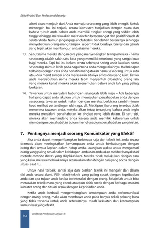 Direktorat Pembinaan SMK (2013)
Etika Profesi Dan Profesional Bekerja
152
alami akan menjauh dari Anda menuju seseorang yang lebih energik. Untuk
mencegah hal ini terjadi, secara konsisten tunjukkan dengan suara dan
bahasa tubuh anda bahwa anda memiliki tingkat energi yang sedikit lebih
tinggi sehingga mereka akan merasa lebih bersemangat dan positif berada di
sekitarAnda.Namunjanganjugaandaterlaluberlebihanberenergiksehingga
menyebabkan orang-orang tampak seperti tidak berdaya. Energi dan gairah
yang tepat akan membangun antusiasme mereka.
13.	 Sebut nama mereka dengan cara yang menyenangkan telinga mereka – nama
seseorang adalah salah satu kata yang memiliki emosional yang sangat kuat
bagi mereka. Tapi hal itu belum tentu seberapa sering anda katakan nama
seseorang, namun lebih pada bagaimana anda mengatakannya. Hal Ini dapat
terbantu dengan cara anda berlatih mengatakan nama seseorang untuk satu
atau dua menit sampai anda merasakan adanya emosional yang kuat. Ketika
anda menyebutkan nama mereka lebih menyentuh dibanding orang lain
yang mereka kenal, mereka akan menemukan bahwa anda lah yang paling
berkesan.
14.	 Tawarkan untuk menjalani hubungan selangkah lebih maju – Ada beberapa
hal yang dapat anda lakukan untuk memajukan persahabatan anda dengan
seseorang: tawaran untuk makan dengan mereka, berbicara sambil minum
kopi, melihat pertandingan olahraga, dll. Meskipun jika orang tersebut tidak
menerima tawaran anda, mereka akan tetap tersanjung bahwa anda ingin
mereka menjalani persahabatan ke tingkat yang lebih dalam. Di satu sisi,
mereka akan memandang anda karena anda memiliki keberanian untuk
membangun persahabatan bukan mengharapkan persahabatan yang instan.
7.	 Pentingnya menjadi seorang Komunikator yang Efektif
Jika anda dapat mengembangkan beberapa saja dari teknik ini, anda secara
dramatis akan meningkatkan kemampuan anda untuk berhubungan dengan
orang dari semua lapisan dalam hidup anda. Luangkan waktu untuk mengamati
orang yang paling sosial dalam kehidupan anda dan anda akan melihat banyak dari
metode-metode diatas yang diaplikasikan. Mereka tidak melakukan dengan cara
yang kaku, mereka melakukannya secara alami dan dengan cara yang cocok dengan
situasi saat itu.
Untuk hasil terbaik, santai saja dan biarkan teknik ini mengalir dari dalam
diri anda secara alami. Pilih teknik-teknik yang paling cocok dengan kepribadian
anda dan apa tujuan anda ketika berinteraksi dengan orang. Belajarlah untuk bisa
merasakan teknik mana yang cocok ataupun tidak cocok dengan berbagai macam
karakter orang dan situasi sesuai dengan kepridadian anda.
Ketika anda berhasil mengembangkan kemampuan anda berkomunikasi
dengan orang-orang, maka akan membawa anda pada banyak sekali peluang baru
yang tidak tersedia untuk anda sebelumnya. Itulah kekuatan dari keterampilan
komunikasi yang efektif.
 