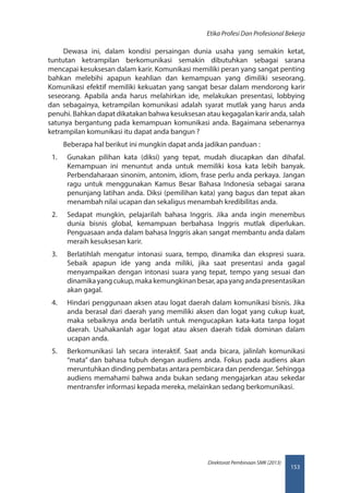 153
Direktorat Pembinaan SMK (2013)
Etika Profesi Dan Profesional Bekerja
Dewasa ini, dalam kondisi persaingan dunia usaha yang semakin ketat,
tuntutan ketrampilan berkomunikasi semakin dibutuhkan sebagai sarana
mencapai kesuksesan dalam karir. Komunikasi memiliki peran yang sangat penting
bahkan melebihi apapun keahlian dan kemampuan yang dimiliki seseorang.
Komunikasi efektif memiliki kekuatan yang sangat besar dalam mendorong karir
seseorang. Apabila anda harus melahirkan ide, melakukan presentasi, lobbying
dan sebagainya, ketrampilan komunikasi adalah syarat mutlak yang harus anda
penuhi. Bahkan dapat dikatakan bahwa kesuksesan atau kegagalan karir anda, salah
satunya bergantung pada kemampuan komunikasi anda. Bagaimana sebenarnya
ketrampilan komunikasi itu dapat anda bangun ?
Beberapa hal berikut ini mungkin dapat anda jadikan panduan :
1.	 Gunakan pilihan kata (diksi) yang tepat, mudah diucapkan dan dihafal.
Kemampuan ini menuntut anda untuk memiliki kosa kata lebih banyak.
Perbendaharaan sinonim, antonim, idiom, frase perlu anda perkaya. Jangan
ragu untuk menggunakan Kamus Besar Bahasa Indonesia sebagai sarana
penunjang latihan anda. Diksi (pemilihan kata) yang bagus dan tepat akan
menambah nilai ucapan dan sekaligus menambah kredibilitas anda.
2.	 Sedapat mungkin, pelajarilah bahasa Inggris. Jika anda ingin menembus
dunia bisnis global, kemampuan berbahasa Inggris mutlak diperlukan.
Penguasaan anda dalam bahasa Inggris akan sangat membantu anda dalam
meraih kesuksesan karir.
3.	 Berlatihlah mengatur intonasi suara, tempo, dinamika dan ekspresi suara.
Sebaik apapun ide yang anda miliki, jika saat presentasi anda gagal
menyampaikan dengan intonasi suara yang tepat, tempo yang sesuai dan
dinamikayangcukup,makakemungkinanbesar,apayangandapresentasikan
akan gagal.
4.	 Hindari penggunaan aksen atau logat daerah dalam komunikasi bisnis. Jika
anda berasal dari daerah yang memiliki aksen dan logat yang cukup kuat,
maka sebaiknya anda berlatih untuk mengucapkan kata-kata tanpa logat
daerah. Usahakanlah agar logat atau aksen daerah tidak dominan dalam
ucapan anda.
5.	 Berkomunikasi lah secara interaktif. Saat anda bicara, jalinlah komunikasi
“mata” dan bahasa tubuh dengan audiens anda. Fokus pada audiens akan
meruntuhkan dinding pembatas antara pembicara dan pendengar. Sehingga
audiens memahami bahwa anda bukan sedang mengajarkan atau sekedar
mentransfer informasi kepada mereka, melainkan sedang berkomunikasi.
 