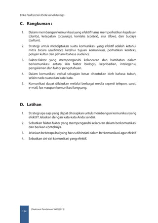 Direktorat Pembinaan SMK (2013)
Etika Profesi Dan Profesional Bekerja
154
C.	 Rangkuman :
1.	 Dalam membangun komunikasi yang efektif harus memperhatikan kejelasan
(clarity), ketepatan (accuracy), konteks (contex), alur (flow), dan budaya
(culture).
2.	 Strategi untuk menciptakan suatu komunikasi yang efektif adalah ketahui
mitra bicara (audience), ketahui tujuan komunikasi, perhatikan konteks,
pelajari kultur dan pahami bahasa audience.
3.	 Faktor-faktor yang mempengaruhi kelancaran dan hambatan dalam
berkomunikasi antara lain faktor biologis, kepribadian, intelegensi,
pengalaman dan faktor pengetahuan.
4.	 Dalam komunikasi verbal sebagian besar ditentukan oleh bahasa tubuh,
selain nada suara dan kata-kata.
5.	 Komunikasi dapat dilakukan melalui berbagai media seperti telepon, surat,
e-mail, fax maupun komunikasi langsung.
D.	 Latihan
1.	 Strategi apa saja yang dapat diterapkan untuk membangun komunikasi yang
efektif? Jelaskan dengan kata-kata Anda sendiri.
2.	 Sebutkan faktor-faktor yang mempengaruhi kelacaran dalam berkomunikasi
dan berikan contohnya.
3.	 Jelaskan beberapa hal yang harus dihindari dalam berkomunikasi agar efektif
4.	 Sebutkan ciri-ciri komunikasi yang efektif.
 