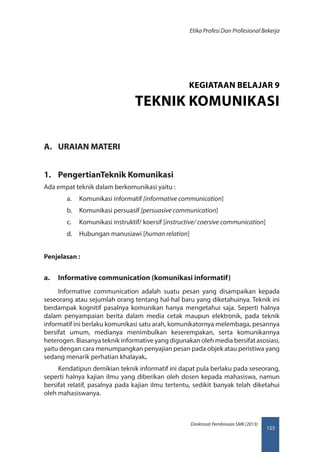 155
Direktorat Pembinaan SMK (2013)
Etika Profesi Dan Profesional Bekerja
A.	 URAIAN MATERI
1.	 PengertianTeknik Komunikasi
Ada empat teknik dalam berkomunikasi yaitu :
a.	 Komunikasi informatif [informative communication]
b.	 Komunikasi persuasif [persuasive communication]
c.	 Komunikasi instruktif/ koersif [instructive/ coersive communication]
d.	 Hubungan manusiawi [human relation]
Penjelasan :
a.	 Informative communication (komunikasi informatif)
Informative communication adalah suatu pesan yang disampaikan kepada
seseorang atau sejumlah orang tentang hal-hal baru yang diketahuinya. Teknik ini
berdampak kognitif pasalnya komunikan hanya mengetahui saja. Seperti halnya
dalam penyampaian berita dalam media cetak maupun elektronik, pada teknik
informatif ini berlaku komunikasi satu arah, komunikatornya melembaga, pesannya
bersifat umum, medianya menimbulkan keserempakan, serta komunikannya
heterogen. Biasanya teknik informative yang digunakan oleh media bersifat asosiasi,
yaitu dengan cara menumpangkan penyajian pesan pada objek atau peristiwa yang
sedang menarik perhatian khalayak.
Kendatipun demikian teknik informatif ini dapat pula berlaku pada seseorang,
seperti halnya kajian ilmu yang diberikan oleh dosen kepada mahasiswa, namun
bersifat relatif, pasalnya pada kajian ilmu tertentu, sedikit banyak telah diketahui
oleh mahasiswanya.
KEGIATAAN BELAJAR 9
TEKNIK KOMUNIKASI
 