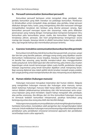 Direktorat Pembinaan SMK (2013)
Etika Profesi Dan Profesional Bekerja
156
b.	 Persuasif communication (komunikasi persuasif)
Komunikasi persuasif bertujuan untuk mengubah sikap, pendapat, atau
perilaku komunikan yang lebih menekan sisi psikologis komunikan. Penekanan
ini dimaksudkan untuk mengubah sikap, pendapat, atau perilaku, tetapi persuasi
dilakukan dengan halus, luwes, yang mengandung sifat-sifat manusiawi sehingga
mengakibatkan kesadaran dan kerelaan yang disertai perasaan senang. Agar
komunikasi persuasif mencapai tujuan dan sasarannya, maka perlu dilakukan
perencanaan yang matang dengan mempergunakan komponen-komponen ilmu
komunikasi yaitu komunikator, pesan, media, dan komunikan. Sehingga dapat
terciptanya pikiran, perasaan, dan hasil penginderaannya terorganisasi secara
mantap dan terpadu. biasanya teknik ini afektif, komunikan bukan hanya sekedar
tahu, tapi tergerak hatinya dan menimbulkan perasaan tertentu.
c.	 Coersive/ instruktive communication(komunikasi bersifat perintah)
Komunikasi instruktif atau teknik komunikasi berupa perintah, ancaman, sangsi
dan lain-lain yang bersifat paksaan, sehingga orang-orang yang dijadikan sasaran
(komunikan) melakukannya secara terpaksa, biasanya teknik komunikasi seperti
ini bersifat fear arousing, yang bersifat menakut-nakuti atau menggambarkan
resiko yang buruk. Serta tidak luput dari sifat red-herring, yaitu interes atau muatan
kepentingan untuk meraih kemenangan dalam suatu konflik ,perdebatan dengan
menepis argumentasi yang lemah kemudian dijadikan untuk menyerang lawan.
Bagi seorang diplomat atau tokoh politik teknik tersebut menjadi senjata andalan
dan sangat penting untuk mempertahankan diri atau menyerang secara diplomatis.
d.	 Human relation (hubungan manusia)
Hubungan manusiawi merupakan terjemahan dari human relation. Adapula
yang mengartikan hubungan manusia dan hubungan antar manusia, namun
dalam kaitannya hubungan manusia tidak hanya dalam hal berkomunikasi saja,
namun didalam pelaksanaannya terkandung nilai nilai kemanusiaan serta unsur-
unsur kejiwaan yang amat mendalam. Seperti halnya mengubah sifat, pendapat,
atau perilau seseorang. Jika ditinjau dari sisi ilmu komunikasi hubungan manusia
ini termasuk kedalam komunikasi interpersonal, pasalnya komunikasi yang
berlangsung antara dua orang atau lebih dan bersifat dialogis.
Hubunganmanusiapadaumumnyadilakukanuntukmenghilangkanhambatan-
hambatan komunikasi, meniadakan salah pengertian dan mengembangkan tabiat
manusia.Untukmelakukanhubunganmanusiabiasanyadigunakanbeberapateknik
pendekatan yaitu pendekatan emosional (emosional approach) dan pendekatan
social budaya (sosio-cultur approach).
 