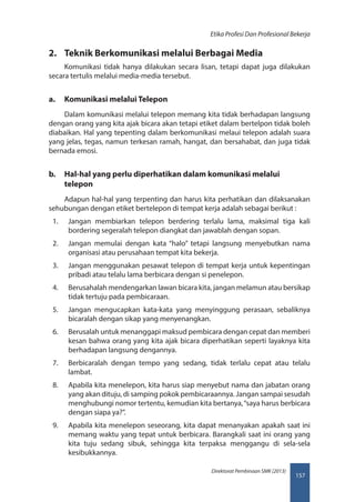 157
Direktorat Pembinaan SMK (2013)
Etika Profesi Dan Profesional Bekerja
2.	 Teknik Berkomunikasi melalui Berbagai Media
Komunikasi tidak hanya dilakukan secara lisan, tetapi dapat juga dilakukan
secara tertulis melalui media-media tersebut.
a.	 Komunikasi melalui Telepon
Dalam komunikasi melalui telepon memang kita tidak berhadapan langsung
dengan orang yang kita ajak bicara akan tetapi etiket dalam bertelpon tidak boleh
diabaikan. Hal yang tepenting dalam berkomunikasi melaui telepon adalah suara
yang jelas, tegas, namun terkesan ramah, hangat, dan bersahabat, dan juga tidak
bernada emosi.
b.	 Hal-hal yang perlu diperhatikan dalam komunikasi melalui
telepon
Adapun hal-hal yang terpenting dan harus kita perhatikan dan dilaksanakan
sehubungan dengan etiket bertelepon di tempat kerja adalah sebagai berikut :
1.	 Jangan membiarkan telepon berdering terlalu lama, maksimal tiga kali
bordering segeralah telepon diangkat dan jawablah dengan sopan.
2.	 Jangan memulai dengan kata “halo” tetapi langsung menyebutkan nama
organisasi atau perusahaan tempat kita bekerja.
3.	 Jangan menggunakan pesawat telepon di tempat kerja untuk kepentingan
pribadi atau telalu lama berbicara dengan si penelepon.
4.	 Berusahalah mendengarkan lawan bicara kita, jangan melamun atau bersikap
tidak tertuju pada pembicaraan.
5.	 Jangan mengucapkan kata-kata yang menyinggung perasaan, sebaliknya
bicaralah dengan sikap yang menyenangkan.
6.	 Berusalah untuk menanggapi maksud pembicara dengan cepat dan memberi
kesan bahwa orang yang kita ajak bicara diperhatikan seperti layaknya kita
berhadapan langsung dengannya.
7.	 Berbicaralah dengan tempo yang sedang, tidak terlalu cepat atau telalu
lambat.
8.	 Apabila kita menelepon, kita harus siap menyebut nama dan jabatan orang
yang akan dituju, di samping pokok pembicaraannya. Jangan sampai sesudah
menghubungi nomor tertentu, kemudian kita bertanya,“saya harus berbicara
dengan siapa ya?”.
9.	 Apabila kita menelepon seseorang, kita dapat menanyakan apakah saat ini
memang waktu yang tepat untuk berbicara. Barangkali saat ini orang yang
kita tuju sedang sibuk, sehingga kita terpaksa menggangu di sela-sela
kesibukkannya.
 