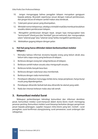 Direktorat Pembinaan SMK (2013)
Etika Profesi Dan Profesional Bekerja
158
10.	 Jangan menganggap bahwa panggilan telepon merupakan gangguan
kepada pekerja. Bicaralah seperlunya sesuai dengan maksud pembicaraan,
dan jangan bicara di telepon sambil makan atau berdecak.
11.	 Catat poin pesan-pesan yang disampaikan.
12.	 MIntalahnomorteleponnya,sekaligusmintalahmaafjikamembuatkesalahan
sewaktu dalam pembicaraan telepon.
13.	 Mengakhiri pembicaraan dengan tepat. Jangan lupa mengucapkan kata
“terima kasih”(thank you) dan“kembali”(you are welcome), dan mengucapkan
salam“selamat pagi”atau“selamat siang”ketika mengakhiri pembicaraan.
14.	 Meletakkan gagang telepon dengan pelan
c.	 Hal-hal yang harus dihindari dalam berkomunikasi melalui
telepon :
1.	 Memakai bahasa informal, terutama kepada orang yang belum akrab atau
belum tahu siapa orang yang berbicara di telepon.
2.	 Berbicara dengan orang lain selagi berbicara di telepon.
3.	 Berbicara sambil makan sesuatu atau mengunyah sesuatu.
4.	 Berbicara terlalu banyak basa-basi.
5.	 Berbicara dengan nada kasar atau membentak.
6.	 Berbicara dengan nada memerintah.
7.	 Penelepom dibiarkan menunggu terlalu lama, tanpa penjelasan, hanya bunyi
musik yang diperdengarkan.
8.	 Penelepopn ditransfer berkali-kali atau ditransfer ke alamat yang salah.
9.	 Nada dan intonasi terkesan malas atau tak ramah.
3.	 Komunikasi melalui Surat
Walaupun perkembangan teknologi komunikasi dan informasi demikian
pesat, komunikasi melalui surat-menyurat dalam dunia bisnis masih memegang
peranan penting. Komunikasi melalui surat biasanya berkaitan dengan pengiriman
pesan kepada pelanggan, supplier maupun mitra bisnis yang lain. Contoh : surat
penagihan, surat konfirmasi utang/piutang, surat penawaran, surat undangan dan
sebagainya.
 