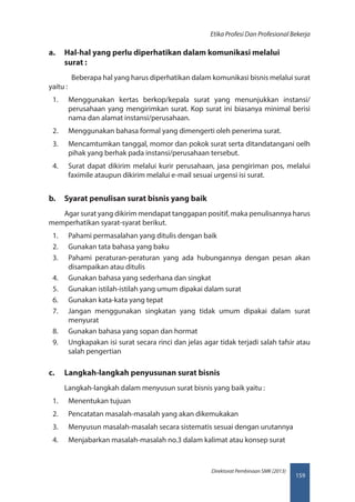 159
Direktorat Pembinaan SMK (2013)
Etika Profesi Dan Profesional Bekerja
a.	 Hal-hal yang perlu diperhatikan dalam komunikasi melalui
surat :
Beberapa hal yang harus diperhatikan dalam komunikasi bisnis melalui surat
yaitu :
1.	 Menggunakan kertas berkop/kepala surat yang menunjukkan instansi/
perusahaan yang mengirimkan surat. Kop surat ini biasanya minimal berisi
nama dan alamat instansi/perusahaan.
2.	 Menggunakan bahasa formal yang dimengerti oleh penerima surat.
3.	 Mencamtumkan tanggal, momor dan pokok surat serta ditandatangani oelh
pihak yang berhak pada instansi/perusahaan tersebut.
4.	 Surat dapat dikirim melalui kurir perusahaan, jasa pengiriman pos, melalui
faximile ataupun dikirim melalui e-mail sesuai urgensi isi surat.
b.	 Syarat penulisan surat bisnis yang baik
Agar surat yang dikirim mendapat tanggapan positif, maka penulisannya harus
memperhatikan syarat-syarat berikut.
1.	 Pahami permasalahan yang ditulis dengan baik
2.	 Gunakan tata bahasa yang baku
3.	 Pahami peraturan-peraturan yang ada hubungannya dengan pesan akan
disampaikan atau ditulis
4.	 Gunakan bahasa yang sederhana dan singkat
5.	 Gunakan istilah-istilah yang umum dipakai dalam surat
6.	 Gunakan kata-kata yang tepat
7.	 Jangan menggunakan singkatan yang tidak umum dipakai dalam surat
menyurat
8.	 Gunakan bahasa yang sopan dan hormat
9.	 Ungkapakan isi surat secara rinci dan jelas agar tidak terjadi salah tafsir atau
salah pengertian
c.	 Langkah-langkah penyusunan surat bisnis
Langkah-langkah dalam menyusun surat bisnis yang baik yaitu :
1.	 Menentukan tujuan
2.	 Pencatatan masalah-masalah yang akan dikemukakan
3.	 Menyusun masalah-masalah secara sistematis sesuai dengan urutannya
4.	 Menjabarkan masalah-masalah no.3 dalam kalimat atau konsep surat
 