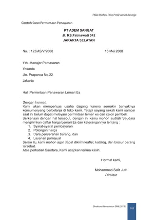 161
Direktorat Pembinaan SMK (2013)
Etika Profesi Dan Profesional Bekerja
Contoh Surat Permintaan Penawaran
PT ADEM SANGAT
Jl. RS.Fatmawati 342
JAKARTA SELATAN
No. : 123/AS/V/2008 16 Mei 2008
Yth. Manajer Pemasaran
Yosanta
Jln. Prapanca No.22
Jakarta
Hal :Permintaan Penawaran Lemari Es
Dengan hormat,
Kami akan memperluas usaha dagang karena semakin banyaknya
konsumenyang berbelanja di toko kami. Tetapi sayang sekali kami sampai
saat ini belum dapat melayani permintaan lemari es dari calon pembeli.
Berkenaan dengan hal tersebut, dengan ini kamu mohon sudilah Saudara
mengirimkan daftar harga Lemari Es dan keterangannya tentang :
1.	 Syarat-syarat pembayaran
2.	 Potongan harga
3.	 Cara penyerahan barang, dan
4.	 Layanan purnajual
Selain itu, kami mohon agar dapat dikirim leaflet, katalog, dan brosur barang
tersebut.
Atas perhatian Saudara, Kami ucapkan terima kasih.
Hormat kami,
Mohammad Safit Jufri
Direktur
 