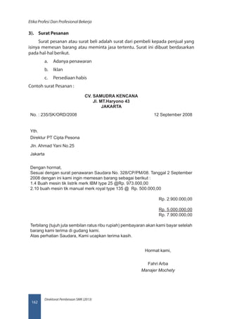 Direktorat Pembinaan SMK (2013)
Etika Profesi Dan Profesional Bekerja
162
3).	 Surat Pesanan
Surat pesanan atau surat beli adalah surat dari pembeli kepada penjual yang
isinya memesan barang atau meminta jasa tertentu. Surat ini dibuat berdasarkan
pada hal-hal berikut.
a.	 Adanya penawaran
b.	 Iklan
c.	 Persediaan habis
Contoh surat Pesanan :
CV. SAMUDRA KENCANA
Jl. MT.Haryono 43
JAKARTA
No. : 235/SK/ORD/2008 12 September 2008
Yth.
Direktur PT Cipta Pesona
Jln. Ahmad Yani No.25
Jakarta
Dengan hormat,
Sesuai dengan surat penawaran Saudara No. 328/CP/PM/08. Tanggal 2 September
2008 dengan ini kami ingin memesan barang sebagai berikut :
1.	4 Buah mesin tik listrik merk IBM type 25 @Rp. 973.000,00
2.	10 buah mesin tik manual merk royal type 135 @ Rp. 500.000,00
Rp. 2.900.000,00
Rp. 5.000.000,00
Rp. 7.900.000,00
Terbilang (tujuh juta sembilan ratus ribu rupiah) pembayaran akan kami bayar setelah
barang kami terima di gudang kami.
Atas perhatian Saudara, Kami ucapkan terima kasih.
Hormat kami,
Fahri Arba
Manajer Mochety
 