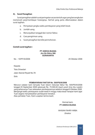 163
Direktorat Pembinaan SMK (2013)
Etika Profesi Dan Profesional Bekerja
4).	 Surat Penagihan
Suratpenagihanadalahsuratperingatansecaratertulisagaryangbersangkutan
memenuhi janji/membayar hutangnya. Hal-hal yang perlu dikemukakan dalam
surat tagihan:
a.	 Pernyataan jangka waktu pembayaran yang telah lewat.
b.	 Jumlah uang.
c.	 Menunjukkan tanggal dan nomor faktur.
d.	 Cara pengiriman uang.
e.	 Surat penagihan bersifat permohonan.
Contoh surat tagihan :
PT ANEKA BUANA
Jln.Cik Ditiro 508
SURAKARTA
No. : 10/PF/IX/2008 25 Oktober 2008
Kepada
Toko Sriwedari
Jalan Slamet Riyadi No.78
Solo
PEMBAYARAN FAKTUR No. 505/PS/IX/2008
Menurut catatan kami ternyata Tuan belum melunasi faktur No. 505/PS/IX/2008
tanggal 25 September 2008 sebanyak Rp. 75.000,00 (tujuh puluh lima ribu rupiah)
yang seharusnya Tuan selesaikan pembayarannya sebelum tanggal 9 Oktober 2008.
Mengingat waktu pembayaran sudah lewat 4 minggu maka besar harapan kami agar
Tuan segera menyelasaikan pembayaran tersebut.
Atas perhatian Tuan, Kami ucapkan terima kasih.
Hormat kami,
PT ANEKA BUANA
IKHSAN FAHRY ARBA
Direktur
 