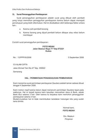 Direktorat Pembinaan SMK (2013)
Etika Profesi Dan Profesional Bekerja
164
5).	 Surat Penangguhan Pembayaran
Surat penangguhan pembayaran adalah surat yang dibuat oleh pembeli
yang isinya memohon penagguhan pembayaran karena belum dapat menepati
persetujuan yang telah ditentukan. Hal ini disebabkan oleh beberapa faktor antara
lain :
a.	 Karena cash pembeli kosong
b.	 Karena barang yang dijual pembeli belum dibayar atau relasi belum
membayar
Contoh surat penangguhan pembayaran :
FOTO INDAH
Jalan Stasiun Raya 77 Telp.573321
Kudus
No. : 12/PPP/IX/2008 5 September 2008
CV ALAM CIPTA
Jalan Ahmad Yani No.47 Telp. 359922
Semarang
HAL : PERMINTAAN PENANGGUHAN PEMBAYARAN
Kami menerima surat permintaan pembayaran Saudara setelah taman selesai dibuat
tanggal 4 September 2008.
Kami mohon maaf karena belum dapat memenuhi permintaan Saudara tepat pada
waktunya. Hal ini terjadi karena kami kesulitan mencairkan dana di Bank, sebab
Bank libur selama 3 hari. Oleh karena itu terpaksa kami memohon penangguhan
pembayaran selama 3 hari.
Mudah-mudahan hal ini tidak menimbulkan keretakan hubungan kita yang sudah
lama dirintis.
Hormat kami,
FOTO INDAH
Drs. Maskuri
Pimpinan
 