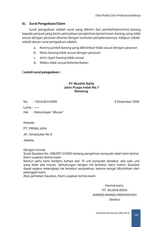 165
Direktorat Pembinaan SMK (2013)
Etika Profesi Dan Profesional Bekerja
6).	 Surat Pengaduan/Claim
Surat pengaduan adalah surat yang dikirim dari pembeli/penerima barang
kepada penjual yang berisi pernyataan pengiriman/penerimaan barang yang tidak
sesuai dengan pesanan disertai dengan tuntutan penyelesaiannya. Adapun sebab-
sebab/alasan surat pengaduan adalah:
a.	 Karena jumlah barang yang dikirimkan tidak sesuai dengan pesanan
b.	 Mutu barang tidak sesuai dengan pesanan
c.	 Jenis (type) barang tidak sesuai
d.	 Waktu tidak sesuai/keterlambatan
Contoh surat pengaduan :
PT WIJAYA RAYA
Jalan Puspa Indah No.7
Bandung
No. : 130/AJS/V/2008 9 Desember 2008
Lamp : -----
Hal. : Kekurangan “Mouse”
Kepada
PT. PRIMA JAYA
Jln. Simanjutak No.8
Jakarta
Dengan hormat,
Surat Saudara No. 006/SP/12/2003 tentang pengiriman komputer telah kami terima.
Kami ucapkan terima kasih.
Namun perlu kami beritahu bahwa dari 15 unit komputer tersebut, ada satu unit
yang tidak ada mouse. Sehubungan dengan hal tersebut, kami mohon Saudara
dapat segera melengkapi hal tersebut secepatnya, karena sangat dibutuhkan oleh
pelanggan kami.
Atas perhatian Saudara, Kami ucapkan terima kasih.
Hormat kami,
PT. WIJAYA RAYA
AHMAD ANANG ARDIANSYAH
Direktur
 