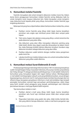 Direktorat Pembinaan SMK (2013)
Etika Profesi Dan Profesional Bekerja
166
4.	 Komunikasi melalui Faximile
Faximile merupakan alat untuk mengirim dokumen melalui mesin fax. Dalam
dunia bisnis penggunaan komunikasi melalui faximile sering dilakukan baik itu
untuk mengirim surat maupun dokumen lain. Selain kecepatan untuk mengirim
copy dokumen/surat kepada pihak yang dituju, komunikasi melalui faximile juga
tergolong ekonomis.
Beberapa hal yang harus diperhatikan dalam berkomunikasi melalui fax, antara
lain:
a.	 Pastikan nomor faximile yang dituju telah tepat, karena kesalahan
penulisan satu angka saja membuat pesan tidak akan sampai pada
tujuan.
b.	 Tulis nama, bagian dan jabatan orang yang dituj u untuk menerima fax
pada dokumen yang akan difax.
c.	 Jika dokumen yang akan difax merupakan dokumen penting yang
tidak boleh ditulisi atau dapat rusak jika dimasukkan ke dalam mesin
fax, maka fotocopy terlebih dahulu dokumen tersebut. Gunakan copy
dokumen tersebut sebagai dokumen yang akan difax.
d.	 Pastikan dokumen sudah terkirim dengan melihat status pengiriman
pada mesin fax
e.	 Lakukan konfirmasi melalui telepon atau sms untuk memastikan bahwa
dokumen yang difax sudah diterima.
5.	 Komunikasi melaui Surat Elektronik (E-mail)
Produkpengembanganteknologiinformasitahun1961inisekarangtampaknya
sudah menjadi bagian hidup masyrakat Indonesia, khususnya mereka yang bekerja
dan hidup dengan TI sebagai pendukung kehidupannya. E-mail adalah mekanisme
komunikasi yang merupakan bagian dari ragam bahasa tulisan. Membayangkan
e-mail adalah membayangkan sebuah surat yang dielektronisasikan, sesuai dengan
kepanjangannya, electronic mail. E-mail yang ternyata memberi keuntungan dari sisi
efisiensi biaya, kecepatan penyebaran informasi e-mail, tak terelakkan lagi menjadi
perangkat komunikasi esensial bagi perusahaan pertimbangannya, selain biaya
yang lenih rendah untuk pengguna yang banyak, perlindungan aset informasi
perusahaan berupa e-mail juga diyakini lebih terjamin.
Tips komunikasi melalui e-mail :
a.	 Pastikan alamat e-mail yang dituju telah tepat, karena kesalahan
penulisan satu huruf saja membuat pesan tidak akan sampai pada
tujuan.
b.	 Pegunakan kata-kata yang padat dan jelas, tidak terlalu bertele-tele.
Jika yang dikirim berupa dokumen, maka e-mail berisi pengantar saja
 