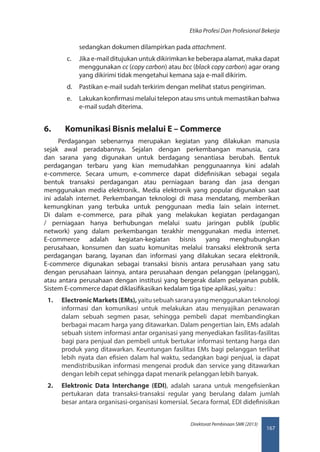 167
Direktorat Pembinaan SMK (2013)
Etika Profesi Dan Profesional Bekerja
sedangkan dokumen dilampirkan pada attachment.
c.	 Jika e-mail ditujukan untuk dikirimkan ke beberapa alamat, maka dapat
menggunakan cc (copy carbon) atau bcc (black copy carbon) agar orang
yang dikirimi tidak mengetahui kemana saja e-mail dikirim.
d.	 Pastikan e-mail sudah terkirim dengan melihat status pengiriman.
e.	 Lakukan konfirmasi melalui telepon atau sms untuk memastikan bahwa
e-mail sudah diterima.
6.	 Komunikasi Bisnis melalui E – Commerce
Perdagangan sebenarnya merupakan kegiatan yang dilakukan manusia
sejak awal peradabannya. Sejalan dengan perkembangan manusia, cara
dan sarana yang digunakan untuk berdagang senantiasa berubah. Bentuk
perdagangan terbaru yang kian memudahkan penggunaannya kini adalah
e-commerce. Secara umum, e-commerce dapat didefinisikan sebagai segala
bentuk transaksi perdagangan atau perniagaan barang dan jasa dengan
menggunakan media elektronik.. Media elektronik yang popular digunakan saat
ini adalah internet. Perkembangan teknologi di masa mendatang, memberikan
kemungkinan yang terbuka untuk penggunaan media lain selain internet.
Di dalam e-commerce, para pihak yang melakukan kegiatan perdagangan
/ perniagaan hanya berhubungan melalui suatu jaringan publik (public
network) yang dalam perkembangan terakhir menggunakan media internet.
E-commerce adalah kegiatan-kegiatan bisnis yang menghubungkan
perusahaan, konsumen dan suatu komunitas melalui transaksi elektronik serta
perdagangan barang, layanan dan informasi yang dilakukan secara elektronik.
E-commerce digunakan sebagai transaksi bisnis antara perusahaan yang satu
dengan perusahaan lainnya, antara perusahaan dengan pelanggan (pelanggan),
atau antara perusahaan dengan institusi yang bergerak dalam pelayanan publik.
Sistem E-commerce dapat diklasifikasikan kedalam tiga tipe aplikasi, yaitu :
1.	 ElectronicMarkets(EMs), yaitu sebuah sarana yang menggunakan teknologi
informasi dan komunikasi untuk melakukan atau menyajikan penawaran
dalam sebuah segmen pasar, sehingga pembeli dapat membandingkan
berbagai macam harga yang ditawarkan. Dalam pengertian lain, EMs adalah
sebuah sistem informasi antar organisasi yang menyediakan fasilitas-fasilitas
bagi para penjual dan pembeli untuk bertukar informasi tentang harga dan
produk yang ditawarkan. Keuntungan fasilitas EMs bagi pelanggan terlihat
lebih nyata dan efisien dalam hal waktu, sedangkan bagi penjual, ia dapat
mendistribusikan informasi mengenai produk dan service yang ditawarkan
dengan lebih cepat sehingga dapat menarik pelanggan lebih banyak.
2.	 Elektronic Data Interchange (EDI), adalah sarana untuk mengefisienkan
pertukaran data transaksi-transaksi regular yang berulang dalam jumlah
besar antara organisasi-organisasi komersial. Secara formal, EDI didefinisikan
 